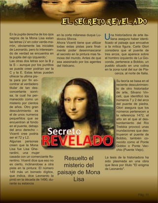 EL SECRETO REVELADO
Pág. 11
En la pupila derecha de los ojos
negros de la Mona Lisa estan
las letras LV en color verde-ma-
rrón, obviamente las iniciales
de Leonardo, pero lo interesan-
do de verdad se encuentra en
la pupila del ojo izquierdo.’
Las otras dos letras son la B y
la S – aunque por los puntitos
se puede creer podrian ser la
C y la E. Estas letras pueden
ofrecer la ultima pis-
ta para por fin en-
contrar al verdadero
titular de tan des-
concertante sonri-
sa, la cual ha per-
manecido como un
misterio por cientos
de años. Otro gran
descubrimiento es
el de unos numeros
pequeñitos que se
encuentran al fondo
en el puente, debajo
del arco derecho –
Vicenti cree podria
ser el 72 y L2.
Algunas personas
creen que la Mona
Lisa fue Lisa Ghe-
rardini, una mujer
casada con un comerciante flo-
rentino. Vicenti dice que eso no
es cierto, inclinandose a otra
pista en la pintura: El número
149 más un borrado dígitos,
que indica, dice Leonardo la
pintó en la década de 1490, du-
rante su estancia
Resuelto el
misterio del
paisaje de Mona
Lisa
Una historiadora de arte ita-
liana asegura haber identi-
ficado el paisaje que envuelve
a la mítica figura. Carla Glori
considera que el puente de
tres arcos, que aparece sobre
el hombro izquierdo de La Gio-
conda, pertenece a Bobbio, un
pueblo situado en una colina
en la zona rural del sur de Pia-
cenza, al norte de Italia.
Su teoría se basa en el
reciente descubrimien-
to de otro historiador
de arte, Silvano Vin-
ceti, que identificó los
números 7 y 2 del arco
del puente de piedra.
Glori asegura que los
números pertenecen a
la referencia 1472, el
año en el que el des-
bordamiento del Río
Trebbia provocó unas
inundaciones que des-
truyeron el puente de
Bobbio, también co-
nocido como el Ponte
Gobbo o Ponte Vec-
chio (Puente Viejo).
La tesis de la historiadora ha
sido plasmada en una obra
que lleva por título "El enigma
de Leonardo".
en la corte milanesa duque Lu-
dovico Sforza.
Ahora Vicenti tiene que utilizar
todas estas pistas para final-
mente poder desenmascarar
el secreto en la pintura mas fa-
mosa del mundo. Antes de que
sea asesinado por los agentes
del Vaticano.
 