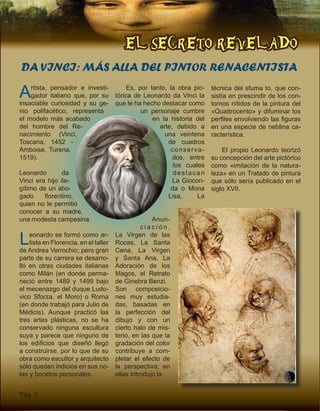 EL SECRETO REVELADO
Pág. 2
DA VINCI: MÁS ALLA DEL PINTOR RENACENTISTA
Artista, pensador e investi-
gador italiano que, por su
insaciable curiosidad y su ge-
nio polifacético, representa
el modelo más acabado
del hombre del Re-
nacimiento (Vinci,
Toscana, 1452 -
Amboise, Turena,
1519).
Leonardo da
Vinci era hijo ile-
gítimo de un abo-
gado florentino,
quien no le permitió
conocer a su madre,
una modesta campesina.
Leonardo se formó como ar-
tista en Florencia, en el taller
de Andrea Verrochio; pero gran
parte de su carrera se desarro-
lló en otras ciudades italianas
como Milán (en donde perma-
neció entre 1489 y 1499 bajo
el mecenazgo del duque Ludo-
vico Sforza, el Moro) o Roma
(en donde trabajó para Julio de
Médicis). Aunque practicó las
tres artes plásticas, no se ha
conservado ninguna escultura
suya y parece que ninguno de
los edificios que diseñó llegó
a construirse, por lo que de su
obra como escultor y arquitecto
sólo quedan indicios en sus no-
tas y bocetos personales.
Es, por tanto, la obra pic-
tórica de Leonardo da Vinci la
que le ha hecho destacar como
un personaje cumbre
en la historia del
arte, debido a
una veintena
de cuadros
conserva-
dos, entre
los cuales
destacan
La Giocon-
da o Mona
Lisa, La
Anun-
c i a c i ó n ,
La Virgen de las
Rocas, La Santa
Cena, La Virgen
y Santa Ana, La
Adoración de los
Magos, el Retrato
de Ginebra Benzi.
Son composicio-
nes muy estudia-
das, basadas en
la perfección del
dibujo y con un
cierto halo de mis-
terio, en las que la
gradación del color
contribuye a com-
pletar el efecto de
la perspectiva; en
ellas introdujo la
técnica del sfuma to, que con-
sistía en prescindir de los con-
tornos nítidos de la pintura del
«Quattrocento» y difuminar los
perfiles envolviendo las figuras
en una especie de neblina ca-
racterística.
El propio Leonardo teorizó
su concepción del arte pictórico
como «imitación de la natura-
leza» en un Tratado de pintura
que sólo sería publicado en el
siglo XVII.
 