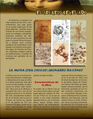 EL SECRETO REVELADO
Pág. 3
Si hacemos un repaso a la
vida creativa de Da Vinci, com-
probaremos que este genio
no se quedó estancado en las
artes plásticas. También expe-
rimentó de una forma sorpren-
dente en zoología, cartografía,
anatomía, botánica, etc. Mu-
chos de sus proyectos se han
dado a conocer forma de apun-
tes y dibujos, pero muchos
quedaron sin materializar y han
pasado a la historia como gran-
des ideas. El Hombre de Vitru-
vio, diferentes códigos, planos
de fortificaciones y multitud de
inventos son ejemplos de su
genialidad.
LA MONA LISA (1503-06), LEONARDO DA VINCI
La Mona Lisa es una de las pin-
turas más famosas, misteriosas
y relevantes en lo que se refie-
re a obras pictóricas; esta obra
nunca ha sido tasada, es decir,
nunca ha tenido valor comer-
cial. Obra que se le atribuye a
Leonardo Da Vinci, uno de los
grandes pintores en la historia
del arte. Actualmente localiza-
da en el Museo del Louvre en
Francia, de donde fue robada
el 21 de agosto de 1911 por
Vicenzo Peruggia, quien al pa-
recer, desempeñaba un cargo
laboral en el mismo museo
donde cometió el delito.
Características de
la Obra
El cuadro de La Mona Lisa es
una obra hecha sobre una del-
gada tabla de madera de Ála-
mo de 77x53 cm, en el que se
retrata a una mujer florentina
llamada Monna Lisa di Antonio
Maria. Según Giorgio Vasari,
gran teórico del renacimiento,
Mona Lisa nación el 15 de junio
de 1479 en el barrio del Espíritu
Santo en Florencia (Italia),y mu-
rió el 15 de julio de 1542 a los
63 años de edad en el Conven-
to de Santa Ursula de Floren-
cia (Centro del Norte de Italia).
Vasari comenta también que la
Gioconda, apodada así por ha-
ber contraído matrimonio con
un comerciante llamado Fran-
cesco di Bartolommé di Zanobi,
Márquez del Giocondo, hija de
Antonio Maria di Nolfo Gherar-
dini, tenía una edad comprendi-
da entre los 25 y 30 años en la
época en la que la pintura esta-
ba siendo elaborada.
 