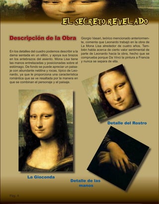 EL SECRETO REVELADO
Pág. 4
Descripción de la Obra
En los detalles del cuadro podemos describir a la
dama sentada en un sillón, y apoya sus brazos
en los antebrazos del asiento. Mona Lisa tiene
las manos entrelazadas y posicionadas sobre el
estómago. De fondo se puede apreciar un paisa-
je con abundante neblina y rocas, típico de Leo-
nardo, ya que le proporciona una característica
romántica que se ve resaltada por la manera en
que se combinan el personaje y el paisaje.
La Gioconda
Detalle del Rostro
Detalle de las
manos
Giorgio Vasari, teórico mencionado anteriormen-
te, comenta que Leonardo trabajó en la obra de
La Mona Lisa alrededor de cuatro años. Tam-
bién habla acerca de cierto valor sentimental de
parte de Leonardo hacia la obra, hecho que se
comprueba porque Da Vinci la pintura a Francia
y nunca se separa de ella.
 
