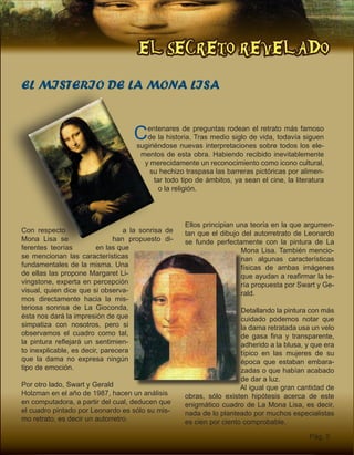EL SECRETO REVELADO
Pág. 5
Centenares de preguntas rodean el retrato más famoso
de la historia. Tras medio siglo de vida, todavía siguen
sugiriéndose nuevas interpretaciones sobre todos los ele-
mentos de esta obra. Habiendo recibido inevitablemente
y merecidamente un reconocimiento como icono cultural,
su hechizo traspasa las barreras pictóricas por alimen-
tar todo tipo de ámbitos, ya sean el cine, la literatura
o la religión.
EL MISTERIO DE LA MONA LISA
Con respecto a la sonrisa de
Mona Lisa se han propuesto di-
ferentes teorías en las que
se mencionan las características
fundamentales de la misma. Una
de ellas las propone Margaret Li-
vingstone, experta en percepción
visual, quien dice que si observa-
mos directamente hacia la mis-
teriosa sonrisa de La Gioconda,
ésta nos dará la impresión de que
simpatiza con nosotros, pero si
observamos el cuadro como tal,
la pintura reflejará un sentimien-
to inexplicable, es decir, parecera
que la dama no expresa ningún
tipo de emoción.
Por otro lado, Swart y Gerald
Holzman en el año de 1987, hacen un análisis
en computadora, a partir del cual, deducen que
el cuadro pintado por Leonardo es sólo su mis-
mo retrato, es decir un autorretro.
Ellos principian una teoría en la que argumen-
tan que el dibujo del autorretrato de Leonardo
se funde perfectamente con la pintura de La
Mona Lisa. También mencio-
nan algunas características
físicas de ambas imágenes
que ayudan a reafirmar la te-
ría propuesta por Swart y Ge-
rald.
Detallando la pintura con más
cuidado podemos notar que
la dama retratada usa un velo
de gasa fina y transparente,
adherido a la blusa, y que era
típico en las mujeres de su
época que estaban embara-
zadas o que habían acabado
de dar a luz.
Al igual que gran cantidad de
obras, sólo existen hipótesis acerca de este
enigmático cuadro de La Mona Lisa, es decir,
nada de lo planteado por muchos especialistas
es cien por ciento comprobable.
 