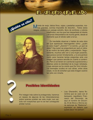 EL SECRETO REVELADO
Pág. 6
Posibles identidades
Por indagar más sobre la protagonista, haremos
un repaso de algunas de las interpretaciones
sobre quienes pueden ser esta mujer; aun así,
todo son sospechas que no se han conseguido
probar nunca:
Mirada de reojo, labios finos, cejas y pestañas ausentes, ma-
nos grandes, sonrisa imposible de describir... Todos estos
rasgos, unidos a un paisaje extraño, lleno de sombras y colores
indefinidos, son los que han despertado el interés
y el ansia interpretativa de mucha gente, desde el
momento que el retrato salió a la luz.
Es inevitable observar o hablar de esta obra
sin que aparezcan interrogantes cómo: ¿quién
es esta mujer? ¿Sonríe? Y si sonríe, ¿a qué se
debe? Hay quien se preguntará por qué un retra-
to es motivo de tanto jaleo y expectación. Segu-
ramente, muchos sólo ven a una mujer posando,
que parece sonreír tímidamente, y no encuentran
razón para hacerse tantas preguntas ante una
imagen que parece sencilla en cuanto a conteni-
do. Pero si se tienen en cuenta las suposiciones y
dilemas sobre la identidad de la mujer retratada,
y que siempre se ha creído que Da Vinci introdu-
cía mensajes ocultos en sus obras, entre otras
cosas, no es de extrañar que esta imagen cautive
tan sólo con mirarla.
¿Quién es ella?
? •	 Lisa Gherardini, dama flo-
rentina que se casó con el
banquero napolitano Fran-
cesco del Giocondo; de
aquí el nombre de Giocon-
da. El de Mona o Monna se-
ria apócope de "Madonna",
expresión en italiano que
quiere decir "mi señora".
 