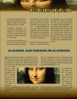 EL SECRETO REVELADO
Pág. 7
LA SONRISA MÁS POLÉMICA DE LA HISTORIA
•	 Quizás fue Isabella de Este,
a la cual Da Vinci conoció en
Milán y dibujó a lápiz para
después hacer un aceite.
•	 Constanza d'Avalos, du-
quesa de Francaville, men-
cionada en un poema de
la época, donde se lee que
Leonardo la pintó "bajo be-
llo velo negro"
•	 La teoría más llamativa es
que sería el propio Leonar-
do con apariencia de mujer.
Para llegar a esta conclu-
sión, se analizó y se com-
paró con uno de sus auto-
rretratos más famosos. Se
vio, sorprendentemente,
que los rasgos eran muy
parecidos en las principa-
les líneas de la cara (labios,
ojos, nariz,...). La ausencia
de cejas le daría una apa-
riencia más ambigua.
•	 Pero la teoría más po-
lémica, y recientemente
popularizada tras la aparición
del éxito de ventas El código
Da Vinci, es que representa a
la misma Maria Magdalena, y
por añadir más polémica, que
está embarazada. La teoría se
fundamenta en la posición de
las manos sobre el vientre y
en la simbología oculta carac-
terística de la obra de Leonar-
do. Además, a la Virgen María
también se la denominaba Ma-
donna.
Hay dos interpretaciones muy discutidas que
intentan responder a estas preguntas. Una
atribuye la sonrisa al hecho de que se trata de
una mujer embarazada (dejando de lado que
sea Maria Magdalena o no).
La posición de
las manos so-
bre el vientre,
la serenidad
del rostro, los
dedos hincha-
dos, etc., lo
fundamentan.
La segunda,
habla de una
sonrisa burlona en el supuesto de que fuera
una imagen afeminada del propio Da Vinci.
Ala incertidumbre sobre la identidad de la
dama, se le unen otros enigmas que hacen
más atractivo el retrato. El más famoso es el de
su sonrisa. Es cierto que cuando observamos
su mirada nos persigue desde cualquier ángu-
lo, y con esto
parece son-
reír; esta es la
sensación que
tienen muchos
en un primer
momento. En-
tonces uno se
pregunta por
qué sonríe, y
empiezan a
nutrirse imparablemente las teorías. ¿Es una
sonrisa dulce? ¿De felicidad? O ¿en realidad no
sonríe?
 