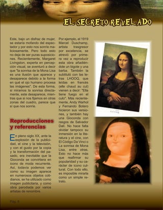 EL SECRETO REVELADO
Pág. 8
Este, bajo un disfraz de mujer,
se estaría mofando del espec-
tador y por esto nos sonríe ma-
liciosamente. Pero todo esto
no deja de ser puras suposicio-
nes. Recientemente, Margaret
Livingston, experta en percep-
ción visual, se aventuró a decir
que "la sonrisa de la Mona Lisa
es una ilusión que aparece y
desaparece debido a la forma
en qué el ojo humano procesa
las imágenes". De esta forma,
si miramos la sonrisa directa-
mente, este desaparece, mien-
tras que si nos fijamos en otras
zonas del cuadro, parece que
sí que nos sonríe.
Reproducciones
y referencias
Por ejemplo, el 1919
Marcel Duschamp,
artista trasgresor
por excelencia, se
atrevió por prime-
ra vez a reproducir
esta obra añadién-
dole un bigote y una
barba. También la
subtituló con las le-
tras LHOOQ, que
leídas en francés
(elle chaud au cul)
vienen a decir: "Ella
tiene fuego en el
culo". Más reciente-
mente, Andy Warhol
y Fernando Botero
hicieron sus versio-
nes, y también hay
una Gioconda con
rasgos de Salvador
Dalí. No hace falta
olvidar tampoco su
inmersión en la lite-
ratura y el cine, con
El Código Da Vinci o
La sonrisa de Mona
Lisa, entre otras.
Esto no hace más
que reafirmar su
popularidad y su ca-
rácter de icono cul-
tural. Con todo ello,
es imposible mirarla
como un simple re-
trato.
En pleno siglo XX, ante la
explosión de la publici-
dad, el cine y la televisión,
y con el gusto por la copia
y la transformación del pa-
sado, era inevitable que la
Gioconda se convirtiera en
icono de moda recurrente.
Así, todavía podemos ver
como su imagen aparece
en numerosos objetos coti-
dianos, se ha utilizado como
imagen publicitaria, y como
obra parodiada por varios
artistas de renombre.
 