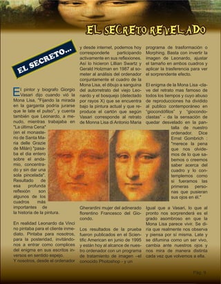 EL SECRETO REVELADO
Pág. 9
EL SECRETO...
El pintor y biografo Giorgio
Vasari dijo cuando vió la
Mona Lisa, "Fijando la mirada
en la garganta podría jurarse
que le late el pulso", y cuenta
también que Leonardo, a me-
nudo, mientras trabajaba en
"La última Cena"
(en el monaste-
rio de Santa Ma-
ria delle Grazie
de Milán) "pasa-
ba el dia entero
sobre el anda-
mio, concentra-
do y sin dar una
sola pincelada".
Resultado de
esa profunda
reflexión son
algunos de los
cuadros más
importantes de
la historia de la pintura.
En realidad Leonardo da Vinci
no pintaba para el cliente inme-
diato. Pintaba para nosotros,
para la posteridad, invitándo-
nos a entrar como complices
del enigma en sus escritos in-
versos en sentido espejo.
Y nosotros, desde el ordenador
y desde internet, podemos hoy
corresponderle participando
activamente en sus reflexiones.
Así lo hicieron Lillian Swartz y
Gerald Holzman en 1987 al so-
meter al análisis del ordenador
conjuntamente el cuadro de la
Mona Lisa, el dibujo a sanguina
del autorretrato del viejo Leo-
nardo y el bosquejo (detectado
por rayos X) que se encuentra
bajo la pintura actual y que re-
produce el cartón que según
Vasari corresponde al retrato
de Monna Lisa di Antonio Maria
Gherardini mujer del adinerado
florentino Francesco del Gio-
condo.
Los resultados de la prueba
fueron publicados en el Scien-
tific American en junio de 1995
y están hoy al alcance de nues-
tro ordenador con un programa
de tratamiento de imagen –el
conocido Photoshop - y un
programa de trasformación o
Morphing. Basta con invertir la
imagen de Leonardo, ajustar
el tamaño en ambos cuadros y
aplicar la trasferencia para ver
el sorprendente efecto.
El enigma de la Mona Lisa -cla-
ve del retrato mas famoso de
todos los tiempos y cuyo abuso
de reproducciones ha dividido
al publico contemporáneo en
“giocondófilos” y “giocondo-
clastas” - da la sensación de
quedar desvelado en la pan-
talla de nuestro
ordenador. Dice
Ernst Gombrich :
"merece la pena
que nos olvide-
mos de lo que sa-
bemos o creemos
saber acerca del
cuadro y lo con-
templemos como
si fueramos las
primeras perso-
nas que pusieran
sus ojos en él."
Igual que a Vasari, lo que al
pronto nos sorprenderá es el
grado asombroso en que la
Mona Lisa parece vivir. Se di-
ría que realmente nos observa
y piensa por sí misma. Late y
se difumina como un ser vivo,
cambia ante nuestros ojos y
nos mira de manera distinta
cada vez que volvemos a ella.
 