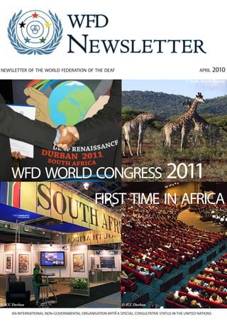 wfd
                                 Newsletter
newsletter of the world federation of the deaf                                                       april     2010
                                                                                              © South African Tourism




     wfd world congress 2011
                                               first time in africa




© ICC Durban                                                 © ICC Durban

                                                       1
     AN INTERNATIONAL NON-GOVERNMENTAL ORGANISATION WITH A SPECIAL CONSULTATIVE STATUS IN THE UNITED NATIONS
 