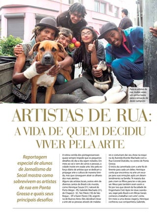 Comportamento
Artistas de rua:
a vida de quem decidiu
viver pela arte
Reportagem
especial de alunos
de Jornalismo da
Secal mostra como
sobrevivem os artistas
de rua em Ponta
Grossa e quais seus
principais desafios
A rotina corrida dos pontagrossensses
quase sempre impede que os pequenos
detalhes do dia-a-dia sejam notados. Em
meio ao vai e vem de carros e pessoas, a
cidade insiste em exalar arte. Isto pelo es-
forço diário de artistas que se dedicam a
propagar arte e cultura de maneira tími-
da, mas que conseguem atrair os olhares
dos mais atentos.
Alguns são artistas locais, outros vêm de
diversos cantos do Brasil e do mundo,
como Henrique Souza (31), natural de
Porto Alegre - RS, Gabriele Machado (21),
de Chapecó - SC,Yan Flávio (18) de São
Roque – SP e Karen Flores (18), argenti-
na de Buenos Aires. Eles decidiram levar
a arte até as pessoas através de malaba-
res e costumam dar seu show na esqui-
na da Avenida Vicente Machado com a
Rua Coronel Dulcídio, no centro de Ponta
Grossa.
O início da caminhada com a arte foi di-
ferente para cada um deles. Henrique
conta que encontrou na arte um esca-
pe para suas emoções após um desen-
tendimento na família.“A maioria dos
pais criam os filhos para ter e não para
ser. Meus pais também eram assim e
foi por isso que desisti da faculdade de
Engenharia Civil. Após ter duas overdo-
ses, viajei pelo Brasil e em Minas Gerais
comecei a trabalhar com arte”, conta.
Em meio a uma destas viagens, Henrique
conheceu sua companheira, Gabriele,
Para os artistas de
rua, muitas vezes
um sorriso basta
para a sensação de
dever cumprido
 