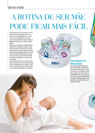 Bem-Estar
A rotina de ser mãe
pode ficar mais fácil
Toda primeira vez é uma loucura, uma
mistura de medo, insegurança e eu-
foria, isso não é diferente com as ma-
mães. Com a chegada de um novo
amor, chega também muitas responsa-
bilidades, mudança na rotina e adap-
tações
Graças às tecnologias e manifestações
diárias das mamães de todos os luga-
res do mundo, o mercado tem se ade-
quado a esse nicho tão vasto que preci-
sa de atenção dobrada. Afinal é um mo-
mento mágico, infinitamente incrível,
mas quem disse que é fácil? Contudo
não existe recompensa e amor maior
no mundo.
Pode parecer loucura, mas não é nada
fora do normal, e nem é necessário gas-
tar rios de dinheiro com soluções mila-
grosas, são produtos acessíveis e práti-
cos que vão transformar seu cotidiano.
Esterilizador de
Mamadeira
Para quem gosta de praticida-
de o esterilizador é indispensá-
vel. Basta colocar água no supor-
te, encaixar as mamadeiras, tam-
par e colocar no micro-ondas. A
facilidade do dia a dia, porque se
tem uma coisa que exige tempo
é a higienização para prevenir os
pequenos, vale investir para ga-
nhar esse tempo.
 