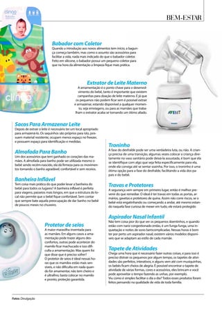 Bem-Estar
Fotos: Divulgação
Troninho
A fase do desfralde pode ser uma verdadeira luta, ou não. A crian-
ça precisa de uma transição, algumas vezes colocar a criança dire-
tamente no vaso sanitário pode deixá-la assustada, é bom que ela
se identifique com algo que seja feita especificamente para ela,
onde ela consiga até se sentar sozinha. Por isso, o troninho é uma
ótima opção para a fase do desfralde, facilitando a vida dos pa-
pais e do bebê.
Travas e Protetores
A segurança vem sempre em primeiro lugar, então é melhor pre-
venir do que remediar. O ideal é ter travas em todas as portas, ar-
mários, gavetas e protetores de quina. Assim não corre riscos, se o
bebê está engatinhando ou começando a andar, até mesmo estan-
do naquela fase curiosa de mexer em tudo, ele estará protegido
Aspirador Nasal Infantil
Não tem coisa pior do que ver os pequenos doentinhos, e quando
estão com nariz congestionado então, é um funga funga, uma in-
quietação e noites de sono bemcomplicadas. Nessas horas é bom
ter por perto um aspirador nasal, existem vários modelos disponí-
veis que se adaptam ao estilo de cada mamãe.
Tapete de Atividades
Chega uma hora que é necessário fazer outras coisas, e para isso é
preciso distrair os pequenos por algum tempo, os tapetes de ativi-
dades são perfeitos, interativos, e alguns vem até com musiquinhas,
os bebês ficam cheios de alegria. É possível encontrar o tapete de
atividade de várias formas, cores e acessórios, eles brincam e você
pode aproveitar o tempo fazendo as unhas, por exemplo.
Viu como é simples facilitar o dia a dia? Todos esses produtos foram
feitos pensando na qualidade de vida de toda família.
Babador com Coletor
Quando a introdução aos novos alimentos tem início, a bagun-
ça começa também, mas como o assunto são acessórios para
facilitar a vida, nada mais indicado do que o babador coletor.
Feito em silicone, o babador possui um pequeno coletor para
que na hora da alimentação a limpeza fique mais prática.
Extrator de Leite Materno
A amamentação é o ponto chave para o desenvol-
vimento do bebê, tanto é importante que existem
campanhas para doação de leite materno. E já que
os pequenos não podem ficar sem é possível extrair
e armazenar, estando disponível a qualquer momen-
to, seja emviagens, ou para as mamães que traba-
lham o extrator acaba se tornando um ótimo aliado.
Protetor de seios
A maior maravilha inventada para
as mamães. Em alguns casos a ama-
mentação pode trazer alguns des-
confortos, outras pode acontecer do
mamilo ficar machucado e isso difi-
culta a amamentação. Mas quem foi
que disse que é preciso sofrer?
O protetor de seios é ideal nessas ho-
ras que os mamilos estão mais sen-
síveis, e não dificulta em nada quan-
do for amamentar, não tem cheiro e
é ultrafino, basta colocar no mamilo
e pronto, proteção garantida.
Sacos Para Armazenar Leite
Depois de extrair o leite é necessário ter um local apropriado
para armazená-lo. Os saquinhos são próprios para isto, pos-
suem material resistente, ocupam menos espaço no freezer,
e possuem espaço para identificação e medidas.
Almofada Para Banho
Um dos acessórios que tem ganhado os corações das ma-
mães. A almofada para banho pode ser utilizada mesmo o
bebê sendo recém-nascido, ela dá firmeza para os movimen-
tos tornando o banho agradável, confortável e sem receios.
Banheira Inflável
Tem coisa mais prática do que poder levar a banheira do
bebê para todos os lugares? A banheira inflável é perfeita
para viagens, passeios mais longos, em que a estrutura do lo-
cal não permite que o bebê fique confortável. Sem contar
que sempre bate aquela preocupação de dar banho no bebê
de poucos meses no chuveiro.
 