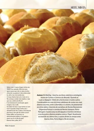 faltam mais 13 para chegar minha vez.
TREZE! Sou azarada. Olho de novo,
agora quase que não os vejo, já estou
entrando na padaria. E eles ainda estão
lá, café e riso: me revolta isso.
A moça chama mais um e mais um, a
fila começa a andar mais rápido, e vejo
que sou a última da fila (!!)
E na travessia em construção, agora
imagino: riso e café.
Só então me toco: o que tenho eu com
isso? E quando chega minha vez a
atendente diz: Vixi, acabou a fornada de
pão fresco, tem pão de ontem serve?
Então reflito: na travessia, na
administração pública e na padaria –
quem sou eu na fila do pão?
Buenos Aires, julho, 2017.
Autora: Rô Mierling - Gaúcha, escritora, roteirista e antologista.
Autora de ‘Contos e Crônicas do Absurdo’, ‘Quando as
Luzes se Apagam’, ‘Diário de uma Escrava’, e muitos outros.
Coordenadora em mais de trinta coletâneas de contos nos mais
diversos assuntos, entre o dramático e o sinistro, do paranormal
ao crime sádico. Colunista de narrativas da Revista Resonancias
(Argentina/França) e cronista da Revista Sotaques (Porto -
Portugal). A autora atua na divulgação e incentivo de leitura
e escrita junto a diversos projetos como o ‘Pegaí’. Atualmente
escrevendo seu sétimo livro, a autora divide seu tempo entre
Buenos Aires, Porto Alegre e Rio de Janeiro.
Arte Mista
Fotos: Divulgação
 