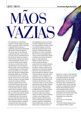 Em cada bolso uma mão, direita e
esquerda. A direita vestida e pousada à
direita, a esquerda vestida e repousada
à esquerda. Bolsos simétricos e
espelhados, especialmente desenhados
para garantir o toque de alfaiataria
do corte da calça. A mão direita saiu
suavemente do bolso e com ela levou
os óculos, colocou-os perfeitamente na
face do homem. Agora sim, podia ver
tudo! O letreiro do ônibus que indicava
o destino pretendido. Acenou, com a
mesma mão direita, recém ocupada
em colocar os óculos. Entrou. A mão
esquerda apoiou na barra vertical ao
lado da escada, numa arrancada brusca
o motorista disparou. O motor parecia
furioso, avançando com seus cavalos-
força, cheio de patas em galope ligeiro
pela cidade. Melhor era se acomodar.
A mão direita foi à frente e segurou na
alça das costas do banco viúvo, aquele
sozinho, um lugar só, que todo coletivo
urbano tem. Sentou-se. Embaixo
do braço esquerdo levava a revista
semanal de notícias em geral, a mão
direita puxou do leito-axila e trouxe
à vista dos olhos. Deitou as páginas
sobre o colo. Os sacolejos e as voltas
em curvas abusadas não impediam de
fitar nas notícias mais urgentes, política,
escândalos, descobertas da ciência,
o material dez vezes mais resistente
que o aço, inda assim mais leve e tão
flexível quanto a borracha, no entanto
não conseguiram aplicar o tal grafeno.
Sensação de mãos inúteis este tipo
de notícia causa, tanta utilidade sem
forma palpável de uso que se consiga
considerar. Palpável? Sim, pensando
em coisas agradáveis ao toque, ao lado,
uma mulher carregava um menino
lindo. Não foi possível resistir, a mão
esquerda, movida pelo afã do afeto,
lhe aplicou um carinho na bochecha
fofa. E como era macia aquela pele, a
mão, por vezes acostumada às rudezas
constantes, teve instantes de êxtase e
prazer no toque daquela tez.
Parada num ponto, entrou uma
senhora usando guarda-pó e
empunhando uma sacola de cadernos.
As mãos e o corpo se ergueram para
lhe oferecer o lugar. A mulher sorriu e
gesticulou com a mão direita, dizendo
que não. As mãos do homem foram
perto da professora e ofertaram segurar
a pilha de cadernos. Ela aceitou, sorriu
e apanhou a sacola, entregando nas
mãos do homem, que colocou no colo.
A revista semanal e suas matérias sob
as lições escritas dos alunos. O olhar
curioso quis espiar nos escritos, apenas
especulou de canto de olho a etiqueta
do 4º ano“B”do Colégio Municipal
no bairro próximo. Longos minutos
em silêncio entre os cadernos, olhares
furtivos e pensamentos inquietos.
Seu ponto se aproximava, pegou a
sacola com ambas as mãos e devolveu
à mulher, sorriso singelo recebeu.
Ergueu-se, apertou o botão, apoiou-
se com a mão esquerda, aguardou a
redução completa na velocidade do
ônibus, deslizou pelo corrimão a mão
direita, desceu. Inúmeros passos se
seguiram e as mãos com eles dispostas,
novamente, nos bolsos, vez em quando
a mão direta espichava um pedaço
de papel em frente aos olhos, Rua
Eustáquio Neves, número 35, deveria
estar perto. Parou no portão de uma
casa antiga, esticou o braço esquerdo
e apertou a campainha que ficava do
lado de dentro. Ninguém aparecia,
a mão esquerda insistiu e apertou
mais duas vezes. Uma moça atendeu
desconfiada, abriu a janela empurrando
com força e com as duas mãos a
vidraça para cima e perguntou:
- O que é?
Com as mãos e a voz trêmulas,
respondeu:
- Procuro por Alfredo Olegário Souza,
meu amigo de infância, só agora
Mãos
vazias
Arte Mista Por Renata Regis Florisbelo
 