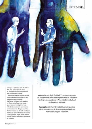 consegui o endereço dele. Há vinte e
dois anos não o vejo. Ele está?
As mãos torciam e viravam a revista
sem parar, afoitas e tensas.
- Sinto muito, meu vô morreu no mês
passado. Estava doente, fraco e não
resistiu a uma pneumonia.
Sua face se fechou, o rosto apagou,
os olhos mergulharam nas águas
que antecedem às lágrimas. Suas
mãos tanto ensaiaram, esperaram e
sonharam com os abraços no amigo.
Melhor recolocá-las de volta nos bolsos,
melhor dar meia volta e seguir, a esmo,
à toa. Agora são os pés, tristes, tensos,
chutam todas as pedras que encontram
no caminho.
Autora: Renata Regis Florisbelo é escritora, integrante
da Academia de Letras dos Campos Gerais, da Academia
Ponta-grossense de Letras e Artes e do Centro Cultural
Professor Faris Michaele.
Ilustração: Rute Yumi Onnoda é ilustradora, artista
plástica e professora de desenho, pós-graduada em
Poéticas Visuais pela Embap/PR
Arte Mista
Ilustração: Rute Yumi
 