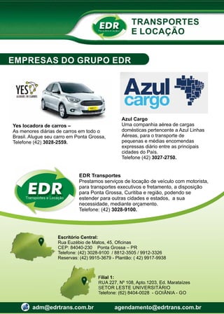 Transportes e Locação
EDR
Escritório Central:
Rua Euzébio de Matos, 45, Oﬁcinas
CEP: 84040-230 Ponta Grossa – PR
Telefone: (42) 3028-9100 / 8812-3505 / 9912-3326
Reservas: (42) 9915-3679 - Plantão: ( 42) 9917-9938
Filial 1:
RUA 227, Nº 108, Apto.1203, Ed. Marataízes
SETOR LESTE UNIVERSITÁRIO
Telefone: (62) 8404-0028 - GOIÂNIA - GO
adm@edrtrans.com.br agendamento@edrtrans.com.br
TRANSPORTES
E LOCAÇÃO
EMPRESAS DO GRUPO EDR
Transportes e Locação
EDR
EDR Transportes
Prestamos serviços de locação de veículo com motorista,
para transportes executivos e fretamento, a disposição
para Ponta Grossa, Curitiba e região, podendo se
estender para outras cidades e estados, a sua
necessidade, mediante orçamento.
Telefone: (42) 3028-9100.
Yes locadora de carros –
As menores diárias de carros em todo o
Brasil. Alugue seu carro em Ponta Grossa,
Telefone (42) 3028-2559.
Azul Cargo
Uma companhia aérea de cargas
domésticas pertencente a Azul Linhas
Aéreas, para o transporte de
pequenas e médias encomendas
expressas diário entre as principais
cidades do País.
Telefone (42) 3027-2750.
 
