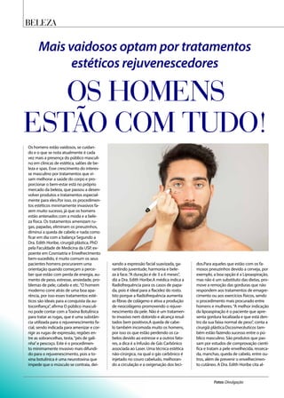 Mais vaidosos optam por tratamentos
estéticos rejuvenescedores
OS HOMENS
ESTÃO COM TUDO!
Os homens estão vaidosos, se cuidan-
do e o que se nota atualmente é cada
vez mais a presença do público masculi-
no em clínicas de estética, salões de be-
leza e spas. Esse crescimento do interes-
se masculino por tratamentos que vi-
sam melhorar a saúde do corpo e pro-
porcionar o bem-estar está no próprio
mercado da beleza, que passou a desen-
volver produtos e tratamentos especial-
mente para eles.Por isso, os procedimen-
tos estéticos minimamente invasivos fa-
zem muito sucesso, já que os homens
estão antenados com a moda e a bele-
za física. Os tratamentos amenizam ru-
gas, papadas, eliminam os pneuzinhos,
diminui a queda de cabelo e nada como
ficar em dia com a balança Segundo a
Dra. Edith Horibe, cirurgiã plástica, PhD
pela Faculdade de Medicina da USP, ex-
poente em Cosmiatria e Envelhecimento
bem-sucedido, é muito comum os seus
pacientes homens procurarem uma
orientação quando começam a perce-
ber que estão com perda de energia, au-
mento de peso, estresse, ansiedade, pro-
blemas de pele, cabelo e etc.“O homem
moderno corre atrás de uma boa apa-
rência, por isso esses tratamentos esté-
ticos são ideais para a conquista da au-
toconfiança”, afirma O público masculi-
no pode contar com a Toxina Botulínica
para tratar as rugas, que é uma substân-
cia utilizada para o rejuvenescimento fa-
cial, sendo indicada para amenizar e cor-
rigir as rugas de expressão, regiões en-
tre as sobrancelhas, testa,“pés de gali-
nha”e pescoço. Este é o procedimen-
to minimamente invasivo mais difundi-
do para o rejuvenescimento, pois a to-
xina botulínica é uma neurotoxina que
impede que o músculo se contraia, dei-
xando a expressão facial suavizada, ga-
rantindo juventude, harmonia e bele-
za à face.“A duração é de 3 a 6 meses”,
diz a Dra. Edith Horibe.A médica indica a
Radiofrequência para os casos de papa-
da, pois é ideal para a flacidez do rosto.
Isto porque a Radiofrequência aumenta
as fibras de colágeno e ativa a produção
de neocolágeno promovendo o rejuve-
nescimento da pele. Não é um tratamen-
to invasivo nem dolorido e alcança resul-
tados bem positivos.A queda de cabe-
lo também incomoda muito os homens,
por isso os que estão perdendo os ca-
belos devido ao estresse e a outros fato-
res, a dica é a Infusão de Gás Carbônico
associada ao Laser. Uma técnica estética
não-cirúrgica, na qual o gás carbônico é
injetado no couro cabeludo, melhoran-
do a circulação e a oxigenação dos teci-
dos.Para aqueles que estão com os fa-
mosos pneuzinhos devido a cerveja, por
exemplo, a boa opção é a Lipoaspiração,
mas não é um substituto das dietas, pro-
move a remoção das gorduras que não
respondem aos tratamentos de emagre-
cimento ou aos exercícios físicos, sendo
o procedimento mais procurado entre
homens e mulheres.“A melhor indicação
da lipoaspiração é o paciente que apre-
senta gordura localizada e que está den-
tro da sua faixa normal de peso”, conta a
cirurgiã plástica.Oscosmecêuticos tam-
bém estão fazendo sucesso entre o pú-
blico masculino. São produtos que pas-
sam por estudos de comprovação cientí-
fica e tratam a pele envelhecida, resseca-
da, manchas, queda de cabelo, entre ou-
tros, além de prevenir o envelhecimen-
to cutâneo. A Dra. Edith Horibe cita al-
beleza
Fotos: Divulgação
 