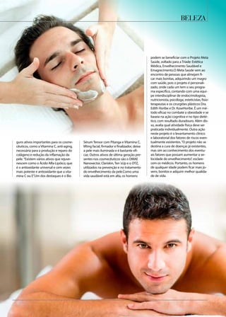 guns ativos importantes para os cosme-
cêuticos, como a Vitamina C, anti-aging,
necessária para a produção e reparo do
colágeno e redução da inflamação da
pele.“Existem vários ativos que rejuve-
nescem como o Ácido Alfa-Lipóico, que
é o antioxidante universal e cem vezes
mais potente e antioxidante que a vita-
mina C ou E”.Um dos destaques é o Bio
Sérum Tensor com Pitanga e Vitamina C,
lifting facial, firmador e finalizador, deixa
a pele mais iluminada e é bastante efi-
caz. Outros ativos de última geração pre-
sentes nos cosmecêuticos são o DMAE
Nanovector, Clariskin, Ten´sUp e o OTZ,
utilizados na prevenção e no tratamento
do envelhecimento da pele.Como uma
vida saudável está em alta, os homens
podem se beneficiar com o Projeto Meta
Saúde, voltado para a Tríade: Estética
Médica, Envelhecimento Saudável e
Emagrecimento.O Meta Saúde vem ao
encontro de pessoas que almejam fi-
car mais bonitas, adquirindo um magro
com saúde, pois o projeto é personali-
zado, onde cada um tem o seu progra-
ma específico, contando com uma equi-
pe interdisciplinar de endocrinologista,
nutricionista, psicóloga, esteticistas, fisio-
terapeutas e os cirurgiões plásticos Dra.
Edith Horibe e Dr. KoseHoribe. É um mé-
todo eficaz no combate a obesidade e se
baseia na ação cognitiva e no tipo dieté-
tico, com resultado duradouro. Além dis-
so, avalia qual atividade física deve ser
praticada individualmente. Outra ação
neste projeto é o levantamento clínico
e laboratorial dos fatores de riscos even-
tualmente existentes.“O projeto não se
destina a cura de doenças já existentes,
mas sim ao conhecimento dos eventu-
ais fatores que possam aumentar a ve-
locidade do envelhecimento”, esclare-
cem os médicos. Portanto, os homens
de qualquer idade podem ficar mais jo-
vens, bonitos e adquirir melhor qualida-
de de vida.
beleza
 