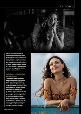 entrevista
Fotos: Divulgação
por luz e eu queria construir um
personagem luminoso assim. A Rita
tem essa leveza, esse brilho, essa vida
dentro dela que a criança percebe. E
as senhoras têm o lado daquela coisa
doce que a Rita provoca. Por mais que
ela brigue, por mais que seja tinhosa,
ela é doce, encanta, e as senhorinhas
me param na rua para falar: Minha
Ritinha!. Isso é muito bom.
E afinal, para você a Ritinha é
mocinha ou vilã?
Outrodia,lánasalademaquiagem,
quandopasseiatrásdoEmílio[Dantas,
quedávidaaotraficanteRubinhona
trama],eledisparou:Ah,nãosouvilão,
não.Elaqueé.Ritinhanãotemesserótulo
damocinhaouvilã.Elaéessaincógnita,
essemistérioqueassereiastêm.
Na verdade, Ritinha não fala que quer
ficar com eles. Mas apenas que gosta
de Zeca e Ruy. Quem quer ficar com
ela são os dois. Ela fica ali quieta,
igual a uma isca. Sereia é isso: senta
na pedra, canta, e quem se mata são
os caras, que se jogam na água para
ir atrás dela e acabam morrendo
afogados, reflete Isis, divertida.
 