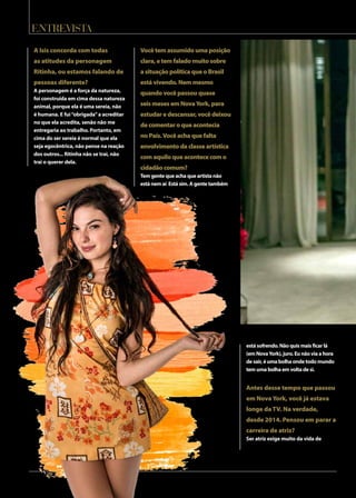 entrevista
A Isis concorda com todas
as atitudes da personagem
Ritinha, ou estamos falando de
pessoas diferente?
A personagem é a força da natureza,
foi construída em cima dessa natureza
animal, porque ela é uma sereia, não
é humana. E fui“obrigada”a acreditar
no que ela acredita, senão não me
entregaria ao trabalho. Portanto, em
cima do ser sereia é normal que ela
seja egocêntrica, não pense na reação
dos outros... Ritinha não se trai, não
trai o querer dela.
Vocêtemassumidoumaposição
clara,etemfaladomuitosobre
asituaçãopolíticaqueoBrasil
estávivendo.Nemmesmo
quandovocêpassouquase
seismesesemNovaYork,para
estudaredescansar,vocêdeixou
decomentaroqueacontecia
noPaís.Vocêachaquefalta
envolvimentodaclasseartística
comaquiloqueacontececomo
cidadãocomum?
Tem gente que acha que artista não
está nem aí Está sim. A gente também
está sofrendo. Não quis mais ficar lá
(em NovaYork), juro. Eu não via a hora
de sair, é uma bolha onde todo mundo
tem uma bolha em volta de si.
Antes desse tempo que passou
em NovaYork, você já estava
longe daTV. Na verdade,
desde 2014. Pensou em parar a
carreira de atriz?
Ser atriz exige muito da vida de
 