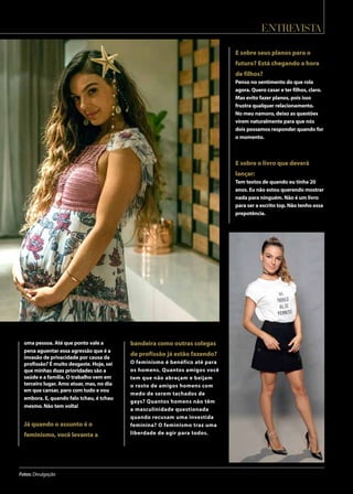 entrevista
Fotos: Divulgação
uma pessoa. Até que ponto vale a
pena aguentar essa agressão que é a
invasão de privacidade por causa da
profissão? É muito desgaste. Hoje, sei
que minhas duas prioridades são a
saúde e a família. O trabalho vem em
terceiro lugar. Amo atuar, mas, no dia
em que cansar, paro com tudo e vou
embora. E, quando falo tchau, é tchau
mesmo. Não tem volta!
Já quando o assunto é o
feminismo, você levanta a
bandeira como outras colegas
de profissão já estão fazendo?
O feminismo é benéfico até para
os homens. Quantos amigos você
tem que não abraçam e beijam
o rosto de amigos homens com
medo de serem tachados de
gays? Quantos homens não têm
a masculinidade questionada
quando recusam uma investida
feminina? O feminismo traz uma
liberdade de agir para todos.
E sobre seus planos para o
futuro? Está chegando a hora
de filhos?
Penso no sentimento do que rola
agora. Quero casar e ter filhos, claro.
Mas evito fazer planos, pois isso
frustra qualquer relacionamento.
No meu namoro, deixo as questões
virem naturalmente para que nós
dois possamos responder quando for
o momento.
E sobre o livro que deverá
lançar:
Tem textos de quando eu tinha 20
anos. Eu não estou querendo mostrar
nada para ninguém. Não é um livro
para ser a escrito top. Não tenho essa
prepotência.
 