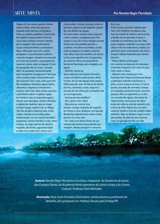 Arte Mista
Página 54. No canto superior direito
estava a foto, uma casa pequena
erguida sobre pernas compridas e
finas, ou melhor, palafitas. Construção
de madeira, duas janelas na frente,
uma porta central, corredor estreito
até à margem. Para onde levaria?
Quais compartimentos acomodaria?
Meus olhos por certo sim, seriam
abrigados e encontrariam conforto
naquela imagem. Sempre me encantei
por fotos de casebres, mas aquela era
especial, estava sobre as águas! O livro
de geografia não era meu, contudo
dele me apoderei, exclusivamente
para mergulhar na página 54. Será que
olhos podem viajar emocionalmente
até os locais? Sim, creio, sinto que sim!
Rio caudaloso, frondoso, águas fortes,
vibrantes e vigorosas compondo o
cenário. Com meu olhar afoito, alcancei
o pé direito sobre a madeira rígida
em frente à casa. O esquerdo seguiu
depois, pés descalços, sentia a firmeza,
a rigidez da madeira, que ao toque
se fazia ranger, todavia não se afligia,
não lhe atingia o balançar das curtas
ondas, marolas provocadas pelas
embarcações, na sua maioria também
pequenas, canoas movidas à mão, remo
e braço. As vigas, pernas de menina
magrela, são firmes, aguentam bem
a onda vai e onda vem, chuva cai e
chuva retém. Outras crianças correm e
brincam, jogam-se do trapiche natural
da casa direto nas águas.
Por outro lado, minhas mãos seguram
o livro, esticam as páginas para não
vergar a casa. Ela é meu refúgio secreto,
dentro de uma palafita guardo e
sustento uma alma escondida, oculta
entre as águas e a madeira. Quanto
mais olho, mais me transfiro, em doses
curtas, para aquela cena. Insegurança
de menina? Alma excessivamente
feminina? Banhada, por completo, em
águas.
- Menina, venha cá!
Que susto! Era um homem franzino,
corpo mirradinho, pele jambo, olhos
fundos, da cor das águas mais negras.
Olhei para ele, que me fitava de dentro
do livro. Estendeu a mão. Segurei e
ancorei de vez. Desci por completo não
só na imaginação.
- Você gosta das palafitas?
- Sim, quero viver nelas!
- Não precisa, você já vive.
Sentou comigo na borda do trapiche
em frente à casa, alcançou um igarapé
florido que planava leve sobre o leito,
pousou no meu colo.
- Em cada uma destas flores há um
coração de menina que procura sua
margem, deseja paragem e remanso.
Eis a sua.
A flor branca, grande, voltada para
mim. Um conforto me ligava a ela.
Som de fundo de cântico, de lamento,
a fluidez do rio gerando música e
melodia no entardecer do dia. Fitei,
parei, respirei, acalentei no corpo a flor
cálice e ela me enterneceu, exalou um
perfume como o de jasmim, de toda a
leveza e beleza trazendo para dentro
de mim.
- Mimo, Mimo, venha aqui!
Um menino na beira do rio chamava
o homem magrinho. Ele virou-se para
mim, sorriu e disse:
- Alguém mais chama por mim.
Acompanhei a figura miúda que descia
o palanque estreito e alcançava a
terra, sumiu entre as árvores. O sol se
punha, borrado de vermelho, laranja
e o turquesa ainda de fundo. Levantei,
pousei a flor na superfície e a vi fluir
na corrente das águas. Sensação de
relaxamento, num piscar de olhos
estou de volta na sala de estudos com
o livro na mão. Página 54, no canto
superior direito a foto do casebre sobre
palafitas. Algo se destaca, agora numa
das janelas da casa há uma menina
com um igarapé em flor na mão.
Autora: Renata Regis Florisbelo é escritora, integrante da Academia de Letras
dos Campos Gerais, da Academia Ponta-grossense de Letras e Artes e do Centro
Cultural Professor Faris Michaele.
Ilustração: Rute Yumi Onnoda é ilustradora, artista plástica e professora de
desenho, pós-graduada em Poéticas Visuais pela Embap/PR
Por Renata Regis Florisbelo
 