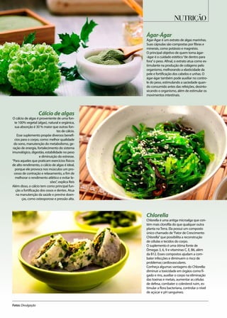 Cálcio de algas
O cálcio de algas é proveniente de uma fon-
te 100% vegetal (algas), natural e orgânica,
sua absorção é 30 % maior que outras fon-
tes de cálcio.
Esse suplemento propõe diversos benefí-
cios para o corpo, como: melhor qualidade
do sono, manutenção do metabolismo, ge-
ração de energia, fortalecimento do sistema
imunológico, digestão, estabilidade no peso
e diminuição do estresse.
“Para aqueles que praticam exercícios físicos
de alto rendimento, o cálcio de algas é ideal,
porque ele provoca nos músculos um pro-
cesso de contração e relaxamento, a fim de
melhorar o rendimento atlético e evitar le-
sões”, explica Reis
Além disso, o cálcio tem como principal fun-
ção a fortificação dos ossos e dentes. Atua
na manutenção da saúde e previne doen-
ças, como osteoporose e pressão alta.
Chlorella
Chlorella é uma antiga microalga que con-
tém mais clorofila do que qualquer outra
planta na Terra. Ela possui um composto
único chamado de“Fator de Crescimento
Chlorella”que possibilita a reconstrução
de células e tecidos do corpo.
O suplemento é uma ótima fonte de
Ômegas 3, 6, 9 e vitaminas C, E, B6, além
da B12. Esses compostos ajudam a com-
bater infecções e diminuem o risco de
problemas cardiovasculares.
Conheça algumas vantagens do Chlorella:
diminuir a toxicidade em órgãos como fí-
gado e rins, auxiliar o corpo na eliminação
das toxinas e metais, aumentar as células
de defesa, combater o colesterol ruim, es-
timular a flora bacteriana, controlar o nível
de açúcar e pH sanguíneo.
Ágar-Ágar
Ágar-Ágar é um extrato de algas marinhas.
Suas cápsulas são compostas por fibras e
minerais, como potássio e magnésio.
O principal objetivo de quem toma ágar-
-ágar é o cuidado estético“de dentro para
fora”o peso. Afinal, o extrato atua como es-
timulante na produção de colágeno pelo
organismo, melhorando a elasticidade da
pele e fortificação dos cabelos e unhas. O
ágar-ágar também pode auxiliar no contro-
le do peso, estimulando a saciedade quan-
do consumido antes das refeições, desinto-
xicando o organismo, além de estimular os
movimentos intestinais.
nutrição
Fotos: Divulgação
 