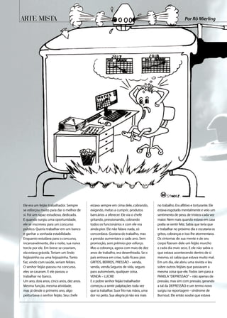 Arte Mista
Ele era um feijão trabalhador. Sempre
se esforçou muito para dar o melhor de
si. Foi um rapaz estudioso, dedicado.
E quando surgiu uma oportunidade,
ele se inscreveu para um concurso
público. Queria trabalhar em um banco
e ganhar a sonhada estabilidade.
Enquanto estudava para o concurso,
incansavelmente, dia e noite, sua noiva
torcia por ele. Em breve se casariam,
ela estava grávida. Teriam um lindo
feijãozinho ou uma feijoazinha. Tanto
faz, vindo com saúde, seriam felizes.
O senhor feijão passou no concurso,
eles se casaram. E ele passou a
trabalhar no banco.
Um ano, dois anos, cinco anos, dez anos.
Mesma função, mesma atividade,
mas já desde o primeiro ano, algo
perturbava o senhor feijão. Seu chefe
estava sempre em cima dele, cobrando,
exigindo, metas a cumprir, produtos
bancários a oferecer. Ele via o chefe
gritando, pressionando, cobrando
todos os funcionários e com ele era
ainda pior. Ele não falava nada, só
concordava. Gostava do trabalho, mas
a pressão aumentava a cada ano. Sem
promoção, sem prêmios por esforço.
Mas a cobrança, agora com mais de dez
anos de trabalho, era desenfreada. Se o
país entrava em crise, tudo ficava pior.
GRITOS, BERROS, PRESSÃO – venda,
venda, venda.Seguros de vida, seguro
para automóveis, qualquer coisa.
VENDA – LUCRE!
E o pobre senhor feijão trabalhador
começou a sentir palpitações toda vez
que ia trabalhar. Suor frio nas mãos, uma
dor no peito. Sua alegria já não era mais
no trabalho. Era aflitivo e torturante. Ele
estava esgotado mentalmente e veio um
sentimento de peso, de tristeza cada vez
maior. Nem mais quando estava em casa
podia se sentir feliz. Sabia que teria que
ir trabalhar no próximo dia e escutaria os
gritos, cobranças e isso lhe atormentava.
Os sintomas de sua mente e de seu
corpo fizeram dele um feijão murcho
e cada dia mais seco. E ele não sabia o
que estava acontecendo dentro de si
mesmo, só sabia que estava muito mal.
Em um dia, ele abriu uma revista e leu
sobre outros feijões que passavam a
mesma coisa que ele. Todos iam para a
PANELA“DEPRESSAO”– não apenas de
pressão, mas sim com pressão, gerando
a tal da DEPRESSÃO e um termo novo
surgiu na reportagem - síndrome de
Burnout. Ele então soube que estava
Por Rô Mierling
 