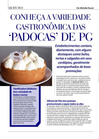 Quitutes Por Michelle Pavoni
Conheça a variedade
gastronômica das
‘padocas’ de PG
Estabelecimentos contam,
diariamente, com alguns
destaques como bolos,
tortas e salgados em seus
cardápios, geralmente
acompanhados de boas
promoções
Você está acostumado a frequentar sempre a mesma
panificadora? E como costuma ser o seu café da manhã
e da tarde? Você se permite variar o cardápio de vez em
quando? A reportagem da Revista DC Mais foi atrás
de algumas de diversas panificadoras da cidade para
oferecer ao leitor um panorama gastronômico destes
locais, além de convidá-lo a conhecer estabelecimentos
diferentes dos que está habituado. Não há mal algum
em frequentar sempre o mesmo lugar, mas que tal saber
um pouco mais sobre o que os outros locais oferecem?
Vem, que a gente te conta!
Panificadora Balduíno
tem variedade de
bolos e tortas
A Panificadora e Confeitaria Balduíno
possui mais de 20 sabores de bolos e
tortas. Marta Rocha, morango trufado,
banoff, prestígio, abacaxi, limão,
brigadeiro, holandesa, requeijão
e frutas vermelhas são alguns dos
sabores de bolos e tortas disponíveis
na Panificadora, que também aceita
encomendas. A‘Balduíno’atende de
segunda a sábado, das 11 às 20 horas
e, aos domingos, das 14 às 20 horas. A
Panificadora também cobre eventos
com docinhos gourmet e salgados
especiais. Para mais informações,
ligue: 3223-2159.
Oficina do Pão tem quitutes
promocionais e sopas todos os dias
De segunda a sábado, a Panificadora Oficina do Pão oferece alguns de
seus produtos a preços promocionais. A segunda-feira é dia de mini
pastel a R$ 0,50; na terça, dia das esfirras abertas (R$ 1,00); na quarta-feira,
chineque (R$ 0,95); quinta-feira tem promoção de torteletes, salgadas e
doces (R$ 0,95), sexta é dia de mini salgados fritos e salgados (R$ 0,50)
e sonhos (R$ 0,95); e sábado mini pastéis (R$ 0,50). Os produtos ficam
disponíveis a partir das 6h30, até durarem os estoques. Além dos doces
e salgados promocionais, a panificadora oferece buffet de sopas de
segunda a sexta. O buffet livre custa R$ 19,90 e quilo R$ 25,90. O horário
de funcionamento da Oficina do Pão é de segunda a segunda, das 6h30
às 22h45. Endereço: Rua Washington Luís, 2475 – Uvaranas.
 