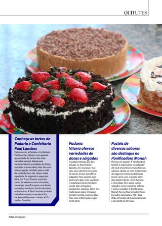 Quitutes
Fotos: Divulgação
Conheça as tortas da
Padaria e Confeitaria
Pani Lanches
Diariamente, a Padaria e Confeitaria
Pani Lanches oferece uma grande
quantidade de tortas, dos mais
variados sabores. Ideais para
incrementarem o cardápio de festas,
reuniões e aniversários, elas são uma
ótimaa opção também para o café
da tarde do dia a dia. Quem visita
a padaria, de segunda a segunda-
feira, das 7 às 22 horas, encontra
tortas de sabores como chocolate,
morango, banoff, suspiro com limão,
sensação, bombom (sonho de valsa),
entre outros. A Pani Lanches também
trabalha com encomendas e fica
na Avenida Monteiro Lobato, 417 –
Jardim Carvalho.
Pastéis de
diversos sabores
são destaque na
Panificadora Moriah
Pensou em pastel? A Panificadora
Moriah é especialista no salgado!
Ali você encontra os mais diversos
sabores, desde os mais tradicionais,
até algumas misturas deliciosas
como carne, ovo e queijo, além
das opções doces como banana
e chocolate. Tem ainda outros
salgados como coxinhas, esfirras
e outros assados. A Panificadora
Moriah fica na Rua Senador Flávio
Carvalho Guimarães, 750 - Boa
Vista. O horário de funcionamento
é das 6h30 às 20 horas.
Padaria
Vitoria oferece
variedades de
doces e salgados
A padaria Vitoria, que fica
situada na Rua Vicente
Sposito, em Uvaranas traz
para seus clientes uma série
de doces, tortas, banoffes e
salgados. Para aqueles que
procuram algo mais saudável,
o estabelecimento também
vende pães integrais e
sanduíches naturais. Além dos
tradicionais pães. O espaço
também aceita encomendas.
Para mais informações, ligar:
3226-6545.
 
