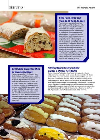 Quitutes Por Michelle Pavoni
Belle Pane conta com
mais de 20 tipos de pães
Pães rústicos, artesanais e funcionais.
Este é o diferencial da Panificadora Belle
Pane, que possui mais de 20 variedades
de pães em seu cardápio. De acordo
com o proprietário Paulo Roberto Veiga,
os ingredientes são cuidadosamente
selecionados e, o centeio, por exemplo,
é plantado por seu filho e passa por um
moinho artesanal.“A gente busca as
melhores matérias primas para fazer um
pão de qualidade”, garante. Algumas das
variedades que a Belle Pane oferece são:
pão de abóbora, pão grano rústico, pão
da fazenda, pão de vinho, broa alemã,
broa de milho, rosca de torresmo, ciabata,
pão de leite, pão multigrãos e muito mais
. A Panificadora Belle Pane fica na Rua
Doutor Joaquim Paula Xavier, 689 – Vila
Estrela. O horário de funcionamento é
todos os dias, das 6h30 às 21h30.
Bom Gosto oferece sonhos
de diversos sabores
Pra quem ama sonho, a Panificadora Bom
Gosto é o lugar certo. Diariamente, o local
oferece uma variedade fresquinha de sabores
do quitute. A padaria também passou a
oferecer buffet de sopas, das 18 horas até
às 21h30. O cliente tem a opção de pagar
R$13,90 por um prato ou optar pelo buffet
livre, que custa R$ 22,90, na venda por quilo
o valor é de R$26,90. O capeletti e o caldo
de feijão os pratos fixos, mas todos os dias
tem novidades no cardápio, como sopa
holandesa ou eslava. A Panificadora também
possui tortas a R$ 39,90/kg, além de lanches
e salgados. A Bom Gosto fica na Visconde de
Mauá, 1307.
Panificadora da Maria amplia
espaço e oferece novidades
O novo espaço da Panificadora Maria funciona no segundo andar do
estabelecimento, onde estão sendo servidas diversas novidades. Os clientes
podem visitar o local para conhecer os deliciosos lanches feitos com pão
fresquinho e hambúrguer artesanal, porções de petiscos e cerveja gelada
para o happy hour, além de almoço com três opções de prato executivo e
ainda diversos tipos de bebida como milk shakes, cafés gourmet e cappuccino
caseiro. O local tem capacidade para cerca de 90 pessoas e possui ainda um
deck para 25 pessoas, que pode ser fechado para pequenos eventos, reuniões
e confraternizações. O horário de funcionamento é, diariamente, das 7h às
22h. A panificadora fica na Av. Carlos Cavalcanti, 3075 - Uvaranas.
 