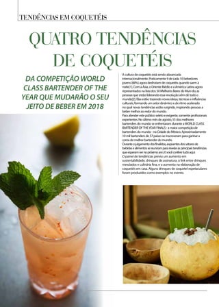 Tendências em coquetéis
QUATRO TENDÊNCIAS
DE COQUETÉIS
A cultura de coquetéis está sendo alavancada
internacionalmente. Praticamente 9 de cada 10 bebedores
jovens (88%) agora desfrutam de coquetéis quando saem à
noite[1]. Com a Ásia, o Oriente Médio e a América Latina agora
representados na lista dos 50 Melhores Bares do Mun-do, as
pessoas que estão liderando essa revolução vêm de todo o
mundo[2]. Elas estão trazendo novas ideias, técnicas e influências
culturais, formando um setor dinâmico e de ritmo acelerado
no qual novas tendências estão surgindo, inspirando pessoas a
beber melhor ao redor do mundo.
Para atender este público seleto e exigente, somente profissionais
experientes. No último mês de agosto, 55 dos melhores
bartenders do mundo se enfrentaram durante aWORLD CLASS
BARTENDER OFTHEYEAR FINALS - a maior competição de
bartenders do mundo - na Cidade do México. Aproximadamente
10 mil bartenders de 57 países se inscreveram para ganhar a
coroa de melhor bartender do mundo.
Duranteojulgamentodosfinalistas,expoentesdossetoresde
bebidasealimentossereunirampararevelarasprincipaistendências
queesperamvernopróximoano.Evocêconferetudoaqui:
O painel de tendências previu um aumento em
sustentabilidade, drinques de assinatura, o link entre drinques
mesclados e culinária fina, e o aumento na elaboração de
coquetéis em casa. Alguns drinques de coquetel espetaculares
foram produzidos como exemplos no evento.
DA COMPETIÇÃO WORLD
CLASS BARTENDER OF THE
YEAR QUE MUDARÃO O SEU
JEITO DE BEBER EM 2018
 