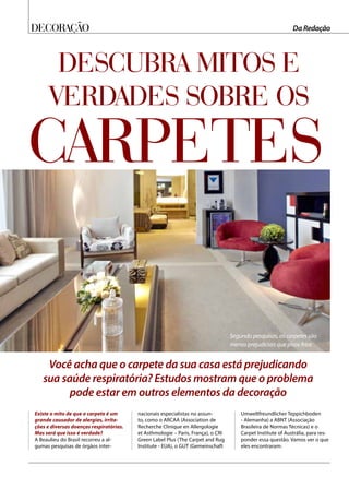 Decoração Da Redação
Descubra mitos e
verdades sobre os
Você acha que o carpete da sua casa está prejudicando
sua saúde respiratória? Estudos mostram que o problema
pode estar em outros elementos da decoração
Existe o mito de que o carpete é um
grande causador de alergias, irrita-
ções e diversas doenças respiratórias.
Mas será que isso é verdade?
A Beaulieu do Brasil recorreu a al-
gumas pesquisas de órgãos inter-
nacionais especialistas no assun-
to, como o ARCAA (Association de
Recherche Clinique en Allergologie
et Asthmologie – Paris, França), o CRI
Green Label Plus (The Carpet and Rug
Institute - EUA), o GUT (Gemeinschaft
Umweltfreundlicher Teppichboden
- Alemanha) a ABNT (Associação
Brasileira de Normas Técnicas) e o
Carpet Institute of Austrália, para res-
ponder essa questão. Vamos ver o que
eles encontraram:
carpetes
Segundo pesquisas, os carpetes são
menos prejudiciais que pisos frios
 