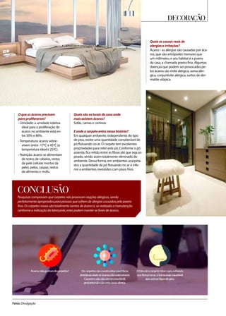 Decoração
Fotos: Divulgação
Pesquisas comprovam que carpetes não provocam reações alérgicas, sendo
perfeitamente apropriados para pessoas que sofrem de alergias causadas pela poeira
fina. Os carpetes novos são totalmente isentos de ácaros e, se realizada a manutenção
conforme a indicação do fabricante, estes podem manter-se livres de ácaros.
CONCLUSÃO
Quais as causas reais de
alergias e irritações?
Ácaros - as alergias são causadas por áca-
ros, que são artrópodes menores que
um milímetro, e seu habitat é a poeira
da casa, a chamada poeira fina. Algumas
doenças que podem ser provocadas pe-
los ácaros são rinite alérgica, asma alér-
gica, conjuntivite alérgica, surtos de der-
matite utópica.
O que os ácaros precisam
para proliferarem?
- Umidade: a umidade relativa
ideal para a proliferação de
ácaros no ambiente está en-
tre 50% e 80%.
- Temperatura: ácaros sobre-
vivem entre -17ºC e 45ºC (a
temperatura ideal é 25ºC).
- Nutrição: ácaros se alimentam
de restos de cabelos, restos
de pele (células mortas da
pele), pelos, caspas, restos
de alimento e mofo.
Quais são os locais da casa onde
mais existem ácaros?
Sofás, camas e cortinas.
E onde o carpete entra nessa história?
Em qualquer ambiente, independente do tipo
de piso, existe uma quantidade considerável de
pó flutuando no ar. O carpete tem excelentes
propriedades para reter este pó. Conforme o pó
assenta, fica retido entre as fibras até que seja as-
pirado, sendo assim totalmente eliminado do
ambiente. Dessa forma, em ambientes acarpeta-
dos a quantidade de pó flutuando no ar é infe-
rior a ambientes revestidos com pisos frios.
 