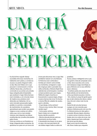 Arte Mista
Era dia de feira naquele vilarejo
escondido entre duas montanhas. Os
habitantes eram pobres, a comida era
escassa e as pestes chegavam todos
os dias. Mas eram felizes com o que
possuíam e comemoravam a mínima
colheita. Nesses dias, uma feira era
construída na rua central, uma estrada
larga castigada pelas tempestades
que assolavam o lugar. Várias barracas
eram montadas, e, em cima das mesas
de madeira seca, produtos eram
oferecidos aos habitantes. Um ou
outro mercador passava pela região,
perdido no caminho e necessitado
de mantimentos. As curandeiras
aproveitavam para vender suas poções
mágicas e ervas curativas em velhos
vidros, que, com as mais variadas
misturas, eram dispostos nas tábuas
envelhecidas dos carvalhos derrubados
pelas chuvas.
Certa vez, avistou-se um forasteiro ao
longe, chegando pelas montanhas. Ao
aproximar-se e parar em um tronco de
árvore para descansar, tirou a capa. Pelo
semblante notaram ser uma feiticeira.
As feiticeiras eram conhecidas e
temidas por viverem como ermitãs
nas montanhas, carregavam a culpa
das vinganças sobre o povoado. Essa
velha conhecida, a feiticeira Razel, ficou
sabendo das comemorações e resolveu
comprar produtos para suas magias.
Refeita da viagem, levantou-se
bruscamente e a passos largos, dirigiu-
se para a barraca das ervas. Foi Aurora,
a menina filha do cuidador de cavalos,
quem a atendeu.
- O que deseja, minha senhora?
- Procuro ervas, menina. Não é isso que
vendem aqui?
- Como quiser, senhora.
Razel, irritada com a simpatia de
Aurora, decidiu assustá-la.
- Menina educada demais, pelo seu
atrevimento vou levar todas.
E, levantando seus braços no ar, girou
as mãos e fez voar para dentro de
seu bolsão mágico todos os vidros da
prateleira.
Aurora, astuta e inteligente como o pai,
mas gentil e cheia de compaixão como
a mãe, não se assustou com a cena,
nem tampouco reagiu mal. Dirigiu-se
para a feiticeira com os seus olhinhos
azuis e ofereceu:
- A senhora aceita uma xícara de chá?
Razel, atônita com tal atrevimento,
achou que deveria assustar a menina.
- Sim, menina. E, já que foi gentil, quero
que vá até a barraca dos doces e adoce
meu chá com o doce mais rico da
região.
Aurora foi até uma das barracas
e pegou um raro caramelo, para
oferecer à feiticeira junto com seu chá.
E a feiticeira tomou em dois goles o
conteúdo. Minutos depois, devolveu
o mesmo sorriso à menina e tirou do
bolsão não só os vidros de ervas, mas
toda a riqueza que havia confiscado
das terras que ela odiava.
Razel nunca mais foi embora da
vila. Disse a todos que, enquanto
UM CHÁ
PARA A
FEITICEIRA
Por Ale Dossena
 