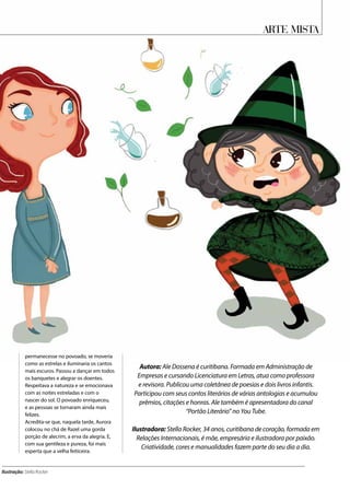 Arte Mista
permanecesse no povoado, se moveria
como as estrelas e iluminaria os cantos
mais escuros. Passou a dançar em todos
os banquetes e alegrar os doentes.
Respeitava a natureza e se emocionava
com as noites estreladas e com o
nascer do sol. O povoado enriqueceu,
e as pessoas se tornaram ainda mais
felizes.
Acredita-se que, naquela tarde, Aurora
colocou no chá de Razel uma gorda
porção de alecrim, a erva da alegria. E,
com sua gentileza e pureza, foi mais
esperta que a velha feiticeira.
Ilustração: Stella Rocker
Autora: Ale Dossena é curitibana. Formada em Administração de
Empresas e cursando Licenciatura em Letras, atua como professora
e revisora. Publicou uma coletânea de poesias e dois livros infantis.
Participou com seus contos literários de várias antologias e acumulou
prêmios, citações e honras. Ale também é apresentadora do canal
“Portão Literário” no You Tube.
Ilustradora: Stella Rocker, 34 anos, curitibana de coração, formada em
Relações Internacionais, é mãe, empresária e ilustradora por paixão.
Criatividade, cores e manualidades fazem parte do seu dia a dia.
 
