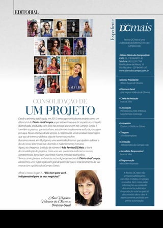 Expediente
Revista DC Mais é uma
publicação da Editora Diário dos
Campos Ltda.
EditoraDiáriodosCamposLtda
CNPJ: 03.319.996/0001-90
Telefone: (42) 3220-7744
Rua Prudente de Morais, 10
Vila Placidina - CEP 84040-150
www.diariodoscampos.com.br
• Diretor Presidente
Wilson Souza de Oliveira
• Diretora-Geral
Ana Virginia Valêncio de Oliveira
• Chefe de Redação
Marcos Silva
• Circulação
Ponta Grossa, Irati, Imbituva,
Ivaí, Palmeira e Ipiranga
• Impressão
Quatrocor Gráfica e Editora
• Tiragem
10 mil exemplares
• Conteúdo
EditoraDiáriodosCamposLtda
• Jornalista Responsável
Marcos Silva
• Diagramação
MatusalemVozivoda
A Revista DC Mais não
se responsabiliza pelos
conceitos emitidos em artigos
assinados, bem como pelas
informações ou conteúdo
dos anúncios publicados.
A reprodução total ou parcial
do conteúdo desta obra é
expressamente proibida sem
prévia autorização.
Diretora-Geral
Ana Virginia
Valêncio de Oliveira
um projeto
Consolidação de
EDITORIAL
Desde a primeira publicação, em 2015, temos apresentado este projeto como um
diferencial do Diário dos Campos, especialmente no que diz respeito ao conteúdo
diversificado, produzido com foco nas pessoas que vivem nos Campos Gerais. E
também as pessoas que trabalham, estudam ou simplesmente estão de passagem
por aqui. Nosso objetivo, desde sempre, é e continuará sendo produzir reportagem
que seja de interesse do leitor, seja ele homem ou mulher.
Buscamos reunir, em 68 páginas, uma variedade de temas que ajudem a deixar o
dia do nosso leitor mais leve, divertido e, evidentemente, instrutivo.
Agora, ao chegamos à edição de número 14 da Revista DCMais, a fase é
de consolidação do projeto e, mais uma vez, queremos reafirmar os nossos
compromissos, tanto com você leitor e como mercado publicitário.
Temos convicção que, embasados na tradição centenária do Diário dos Campos,
oferecemos uma publicação com grande potencial para o relacionamento da sua
marca com o público dos Campos Gerais.
Afinal, o nosso slogan é ... “DC: bom para você,
indispensável para os seus negócios! ”
 