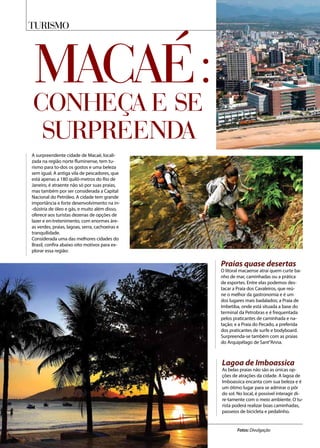 TURISMO
Fotos: Divulgação
Macaé:conheça e se
surpreenda
A surpreendente cidade de Macaé, locali-
zada na região norte fluminense, tem tu-
rismo para to-dos os gostos e uma beleza
sem igual. A antiga vila de pescadores, que
está apenas a 180 quilô-metros do Rio de
Janeiro, é atraente não só por suas praias,
mas também por ser considerada a Capital
Nacional do Petróleo. A cidade tem grande
importância e forte desenvolvimento na in-
-dústria de óleo e gás, e muito além disso,
oferece aos turistas dezenas de opções de
lazer e en-tretenimento, com enormes áre-
as verdes, praias, lagoas, serra, cachoeiras e
tranquilidade.
Considerada uma das melhores cidades do
Brasil, confira abaixo oito motivos para ex-
plorar essa região:
Praias quase desertas
O litoral macaense atrai quem curte ba-
nho de mar, caminhadas ou a prática
de esportes. Entre elas podemos des-
tacar a Praia dos Cavaleiros, que reú-
ne o melhor da gastronomia e é um
dos lugares mais badalados; a Praia de
Imbetiba, onde está situada a base do
terminal da Petrobras e é frequentada
pelos praticantes de caminhada e na-
tação; e a Praia do Pecado, a preferida
dos praticantes de surfe e bodyboard.
Surpreenda-se também com as praias
do Arquipélago de Sant”Anna.
Lagoa de Imboassica
As belas praias não são as únicas op-
ções de atrações da cidade. A lagoa de
Imboassica encanta com sua beleza e é
um ótimo lugar para se admirar o pôr
do sol. No local, é possível interagir di-
re-tamente com o meio ambiente. O tu-
rista poderá realizar boas caminhadas,
passeios de bicicleta e pedalinho.
 