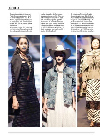 Estilo
O curso de Moda da Unicesumar
Ponta Grossa organizou um desfi-
le envolvendo diversas lojas da ci-
dade e, espetáculo à parte, o even-
to representou bem essa diversida-
de que deu tom ao inverno ponta-
-grossense.
O mercado regional tem muito a ga-
nhar com os profissionais que serão
formados pela Unicesumar. Dentre
muitas atividades, desfiles, exposi-
ções e eventos, um reality show com
estudantes de moda de todo Brasil
tem tomado espaço nas agendas
fashionistas da região. O estudante
Izaque Márcio dos Santos, natural de
Curitiba e residente em Ponta Grossa
foi selecionado para representar a ci-
dade nesta ação que reuniu partici-
pantes de todo o Brasil.
Os estudantes ficaram confinados
durante uma semana (24 a 28 de ju-
lho) nos laboratórios de moda da ins-
tituição no campus de Maringá - PR.
As atividades diárias aconteceram
das 6h30 às 23h. Dentro deste perío-
do os participantes tiveram horários
determinados para café da manhã,
almoço, janta e banho. Diariamente
contaram com 30 minutos para falar
 