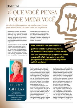 Bem-Estar
O QUE VOCÊ PENSA
PODE MATAR VOCÊ
Queremos ser longevos, de preferên-
cia sem nos envenenarmos com nossas
lembranças ruins, nem com nossas má-
goas; nenhum de nós quer morrer jo-
vem, mas há um princípio para o qual
muito de nós não dá atenção e que in-
fluencia diretamente em nossa saúde e
longevidade:
Como andam nossos pensamentos?
Você vive com muito medo do futu-
ro? Fica focado no que pode dar erra-
do? Pensa muito nas injustiças que te
fizeram e que você permitiu? Acredita
mesmo que não merece ou consegui-
rá ser feliz? Tem pensamentos catastró-
ficos? Compulsões? Vive ansioso ou de-
Você sente que às vezes exagera sin-
tomas de uma doença para receber
“amor”? Você somatiza as adversidades
diárias, tornando todo tipo de conflito
em problemas como gastrite, prisão de
ventre, depressão etc., esperando que
o mundo tenha pena de você? Sabia
que são seus pensamentos cotidianos
e constantes, aqueles que são repeti-
dos de você para você mesmo, que te
levarão a uma velhice com saúde ou
podem acelerar sua morte?
Já foi comprovado que alguns tipos
de câncer estão associados ao modo
como as pessoas encaram situações de
stress. Isso sem falar que casos de pres-
são alta e ataques cardíacos estão to-
talmente associados ao modo como re-
agimos aos aborrecimentos.
Por isso, decidi chamar a sua atenção
para este tema. Meu objetivo é provocar
sua reflexão, pois é de fundamental im-
primido? Pensa demais à noite e não
consegue dormir? É muito cobrado?
Fica pensando se fez as escolhas cer-
tas na vida o tempo inteiro? Tem medo
de perder o emprego, leva desaforo do
trabalho para casa e fica “remoendo o
assunto”no chuveiro?
portância começar a mudar padrões de
pensamentos que intoxicam você e isso
é possível com Autoconhecimento, pois
por meio dele você consegue ter ferra-
mentas para pensar de forma mais clara,
menos automática e assumir o controle
e a autonomia de suas emoções diárias.
Todos nós temos padrões de comporta-
mentos e alguns são tão negativos e re-
almente tão compulsivos que nem nos
damos conta de que os repetimos, re-
petimos e repetimos pela vida...
Há muitos exemplos nesse sentido,
como as reclamações que geram ten-
sões constantes, a compulsividade ali-
mentar, fugas para o consumo de ál-
cool ou até mesmo o uso desnecessá-
rio de remédios. Aquilo que você faz
com seu corpo por causa de seus pen-
samentos determinarão a transição da
idade da juventude para a idade da ma-
turidade e da velhice com saúde e paz.
Estudos científicos apontam que aquilo que você pensa
pode ser tóxico para sua saúde e para sua longevidade
é especialista em
Autoconhecimento e
Inteligência Comportamental
e diretora do Centro
Hoffman no Brasil.
Capelas
Heloísa
Afinal, como estão seus “pensamentos”?
Quefalsasverdadesvocê“aprendeu”sobrea
suasaúdequandoerapequenoecarregaatéhoje?
Você era o coitadinho, frágil, que precisava sempre
ser protegido e hoje é um jovem ou um adulto
que reproduz essa fragilidade e faz de qualquer
resfriado um drama?
 