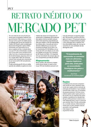 PET
Ter uma vida de cão nunca foi tão pra-
zeroso para os populares melhores ami-
gos do homem. Pelo menos, é a conclu-
são que se tira a partir da inédita pesqui-
sa realizada pelo Serviço de Proteção ao
Crédito (SPC Brasil) e pela Confederação
Nacional de Dirigentes Lojistas (CNDL)
Promovido com internautas em to-
das as capitais do País, o estudo desta-
cou que 61% dos entrevistados conside-
ram os seus pets como membros da fa-
mília. Com isso, o investimento para cui-
dar da alimentação, segurança, bem-es-
tar e saúde deles? Além de eventuais
mimos? Este mercado tem movimenta-
do em torno de R$ 189 mensalmente,
por família.
O valor aumenta para R$ 224, em média,
quando são avaliados os gastos de consu-
midores das classes A e B. Segundo o le-
vantamento, o trabalhador que recebe até
dois salários mínimos também está pre-
sente neste segmento, respondendo por
cifras que chegam a 10% da renda familiar.
Isso destaca que o mercado pet está re-
almente indiferente aos ecos de crise
econômica do Brasil. Só em 2016, o se-
tor movimentou R$ 18,9 bilhões, um au-
mento de 4,5% com relação ao ano ante-
rior. Detalhe: de acordo com a pesquisa
do SPC Brasil e da CNDL, 21% responde-
ram que não deixam de comprar algo aos
seus companheiros por falta de dinheiro.
Mapeamento
Nesse sentido, vale observar o mapea-
mento desse estudo, no qual se reve-
la que 76% dos brasileiros possuem ani-
mais de estimação na seguinte propor-
ção: 79% possuem cachorros 42% têm
gatos em casa; e 17% possuem pássaros.
O ranking é complementado por peixes
(13%), tartarugas (6%) e roedores (5%).
Uma diversidade ampla, até, mas que se
concentra em uma variedade não tão
abrangente assim.
“O investimento do
consumidor se concentra
mais em alimentos,
tapetes higiênicos
para cães, areia para
as necessidades
fisiológicas dos gatos e
medicamentos”
Davi Frate
Coordenador de marketing digital
Fotos: Divulgação
Retrato inédito do
mercado PET
Rações
A predileção de consumo compreen-
sível, tendo em vista a absoluta maio-
ria de cães e gatos entre os animais de
estimação do brasileiro. E que também
caminha lado a lado com os resultados
da pesquisa pioneira: 52% dos consu-
midores optam pelas rações premium.
De acordo com as respostas dos entre-
vistados, a preferência se dá pelo fato
de que a linha premium costuma ser a
mais adequada para a raça e o porte de
seus animais. Para 21% dos consumido-
res, a comida natural, e feita exclusiva-
mente para os pets, também está em
ascensão e vem ganhando
mais espaço nesse
orçamento mensal.
 