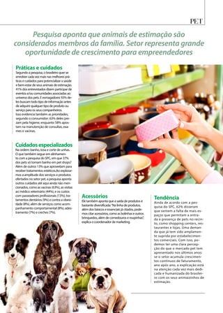 PET
Pesquisa aponta que animais de estimação são
considerados membros da família. Setor representa grande
oportunidade de crescimento para empreendedores
Práticas e cuidados
Segundo a pesquisa, o brasileiro quer se
envolver cada vez mais nas melhores prá-
ticas e cuidados para potencializar a saúde
e bem-estar de seus animais de estimação.
41% dos entrevistados dizem participar de
eventos e/ou comunidades associadas ao
universo dos pets. E esmagadores 93% de-
les buscam todo tipo de informação antes
de adquirir qualquer tipo de produto ou
serviço para os seus companheiros.
Isso evidencia também as prioridades,
segundo o consumidor: 63% deles pre-
zam pela higiene, enquanto 58% apos-
tam na manutenção de consultas, exa-
mes e vacinas.
Tendência
Ainda de acordo com a pes-
quisa do SPC, 62% disseram
que sentem a falta de mais es-
paços que permitam a entra-
da e presença de pets no recin-
to, como shopping centers, res-
taurantes e lojas. Uma deman-
da que já tem sido amplamen-
te suprida por estabelecimen-
tos comerciais. Com isso, po-
demos ter uma clara percep-
ção do que o mercado pet tem
apresentado nos últimos anos:
se o setor acumula crescimen-
tos contínuos de faturamento,
ano após ano, a explicação está
na atenção cada vez mais dedi-
cada e humanizada do brasilei-
ro com os seus animaizinhos de
estimação.
Acessórios
Ele também aponta que a saída de produtos é
bastante diversificada:“Na linha de produtos,
além dos básicos e essenciais já citados, pode-
mos citar acessórios, como as bolinhas e outros
brinquedos, além de comedouros e roupinhas”,
explica o coordenador de marketing.
Cuidadosespecializados
Na ordem: banho, tosa e corte de unhas.
O que também segue em alinhamen-
to com a pesquisa do SPC, em que 37%
dos pets só tomam banho em pet shops?
Além de outros 13% que aproveitam para
receber tratamentos estéticos.Ao explorar-
mos a amplitude dos serviços e produtos
ofertados no setor pet, a pesquisa aponta
outros cuidados até aqui ainda não men-
cionados, como as vacinas (63%), as visitas
ao médico veterinário (44%), e os custos
com passeadores profissionais (13%), tra-
tamentos dentários (9%) e contra a obesi-
dade (8%), além de serviços como acom-
panhamento comportamental (8%), ades-
tramento (7%) e creches (7%).
 