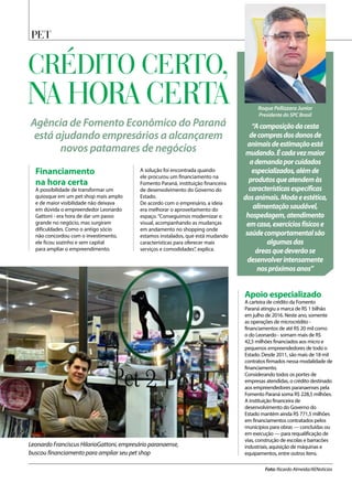 PET
Foto: Ricardo Almeida/AENoticias
Leonardo Franciscus HilarioGattoni, empresário paranaense,
buscou financiamento para ampliar seu pet shop
Agência de Fomento Econômico do Paraná
está ajudando empresários a alcançarem
novos patamares de negócios
Financiamento
na hora certa
A possibilidade de transformar um
quiosque em um pet shop mais amplo
e de maior visibilidade não deixava
em dúvida o empreendedor Leonardo
Gattoni - era hora de dar um passo
grande no negócio, mas surgiram
dificuldades. Como o antigo sócio
não concordou com o investimento,
ele ficou sozinho e sem capital
para ampliar o empreendimento.
A solução foi encontrada quando
ele procurou um financiamento na
Fomento Paraná, instituição financeira
de desenvolvimento do Governo do
Estado.
De acordo com o empresário, a ideia
era melhorar o aproveitamento do
espaço.“Conseguimos modernizar o
visual, acompanhando as mudanças
em andamento no shopping onde
estamos instalados, que está mudando
características para oferecer mais
serviços e comodidades”, explica.
CRÉDITO CERTO,
NA HORA CERTA
“Acomposiçãodacesta
decomprasdosdonosde
animaisdeestimaçãoestá
mudando.Écadavezmaior
ademandaporcuidados
especializados,alémde
produtosqueatendemàs
característicasespecíficas
dosanimais.Modaeestética,
alimentaçãosaudável,
hospedagem,atendimento
emcasa,exercíciosfísicose
saúdecomportamentalsão
algumasdas
áreasquedeverãose
desenvolverintensamente
nospróximosanos”
Roque Pellizzaro Junior
Presidente do SPC Brasil
Apoio especializado
A carteira de crédito da Fomento
Paraná atingiu a marca de R$ 1 bilhão
em julho de 2016. Neste ano, somente
as operações de microcrédito -
financiamentos de até R$ 20 mil como
o do Leonardo - somam mais de R$
42,5 milhões financiados aos micro e
pequenos empreendedores de todo o
Estado. Desde 2011, são mais de 18 mil
contratos firmados nessa modalidade de
financiamento.
Considerando todos os portes de
empresas atendidas, o crédito destinado
aos empreendedores paranaenses pela
Fomento Paraná soma R$ 228,5 milhões.
A instituição financeira de
desenvolvimento do Governo do
Estado mantém ainda R$ 771,5 milhões
em financiamentos contratados pelos
municípios para obras — concluídas ou
em execução — para requalificação de
vias, construção de escolas e barracões
industriais, aquisição de máquinas e
equipamentos, entre outros itens.
 