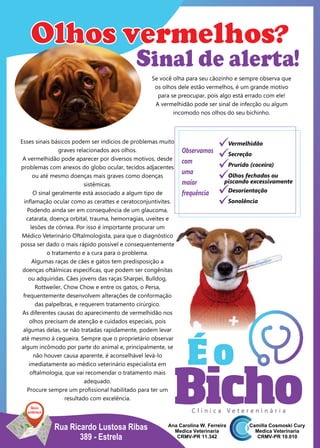 Rua Ricardo Lustosa Ribas
389 - Estrela
Esses sinais básicos podem ser indícios de problemas muito
graves relacionados aos olhos.
A vermelhidão pode aparecer por diversos motivos, desde
problemas com anexos do globo ocular, tecidos adjacentes
ou até mesmo doenças mais graves como doenças
sistêmicas.
O sinal geralmente está associado a algum tipo de
inﬂamação ocular como as cerattes e ceratoconjuntivites.
Podendo ainda ser em consequência de um glaucoma,
catarata, doença orbital, trauma, hemorragias, uveites e
lesões de córnea. Por isso é importante procurar um
Médico Veterinário Oftalmologista, para que o diagnóstico
possa ser dado o mais rápido possível e consequentemente
o tratamento e a cura para o problema.
Algumas raças de cães e gatos tem predisposição a
doenças oftálmicas especíﬁcas, que podem ser congênitas
ou adquiridas. Cães jovens das raças Sharpei, Bulldog,
Rottweiler, Chow Chow e entre os gatos, o Persa,
frequentemente desenvolvem alterações de conformação
das palpelbras, e requerem tratamento cirúrgico.
As diferentes causas do aparecimento de vermelhidão nos
olhos precisam de atenção e cuidados especiais, pois
algumas delas, se não tratadas rapidamente, podem levar
até mesmo à cegueira. Sempre que o proprietário observar
algum incômodo por parte do animal e, principalmente, se
não houver causa aparente, é aconselhável levá-lo
imediatamente ao médico veterinário especialista em
oftalmologia, que vai recomendar o tratamento mais
adequado.
Procure sempre um proﬁssional habilitado para ter um
resultado com excelência.
Novo
endereço
Sinal de alerta!
Se você olha para seu cãozinho e sempre observa que
os olhos dele estão vermelhos, é um grande motivo
para se preocupar, pois algo está errado com ele!
A vermelhidão pode ser sinal de infecção ou algum
incomodo nos olhos do seu bichinho.
C l í n i c a V e t e r e n i n á r i a
Observamos
com
uma
maior
frequência
Olhos vermelhos?
üOlhos fechados ou
üPrurido (coceira)
üSecreção
üVermelhidão
üDesorientação
üSonolência
piscando excessivamente
 