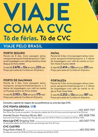 Consulte o agente de viagens de sua preferência ou uma das lojas CVC.
CVC PONTA GROSSA
Shopping Palladium ........................................................................................ (42) 3027 7727
Piso Térreo (em frente ao elevador) • De segunda a sábado das 10 às 22 horas e aos domingos das 14 às 20 horas.
Avenida Doutor Francisco Búrzio, 863 ................................................................ (42) 3028 7796
Estacionamento Próprio • Espaço Kids • De segunda a sexta das 09:00 às 19:00 e aos sábados das 09:00 as 13:00.
Nova Loja CVC Shopping Total .............................................................................. (42) 3027 7774
De segunda a sábado das 10 às 22 horas e aos domingos das 14 às 20 horas.
CVC CASTRO
Praça Pedro Kaled, 12 ................................................................................................ (42) 3232 1874
De segunda a sexta das 09:00 às 19:00 e aos sábados das 09:00 as 13:00.
PORTO SEGURO
Pacote de 8 dias. Inclui passagem aérea,
transporte aeroporto/hotel/aeroporto e 7 diári-
as de hospedagem com café da manhã no Hotel
Bosque do Porto
À vista R$ 2.678ou 12xsem juros 223reais
Preço para saída de Curitiba em 20/janeiro.
PORTO DE GALINHAS
Pacote de 5 dias. Inclui passagem aérea,
transporte aeroporto/hotel/aeroporto e 4
diárias de hospedagem com café da manhã
na Pousada Jardins do Porto
À vista R$ 2.103ou 12xsem juros 175reais
Preço para saída de Curitiba em 8/janeiro.
NATAL
Pacote de 5 dias. Inclui passagem aérea, trans-
porte aeroporto/hotel/aeroporto e 4 diárias
de hospedagem com café da manhã no Con-
fort Hotel & Suites
À vista R$ 2.414ou 12xsem juros 201reais
Preço para saída de Curitiba em 8/janeiro.
FORTALEZA
Pacote de 5 dias. Inclui passagem aérea, trans-
porte aeroporto/hotel/aeroporto e 5 diárias
de hospedagem com café da manhã no Al-
garve Praia Hotel
À vista R$ 2.252ou 12xsem juros 187reais
Preço para saída de Curitiba em 8/janeiro.
VIAJE PELO BRASIL
VIAJECOM A CVC
Tô de férias. Tô de CVC
 