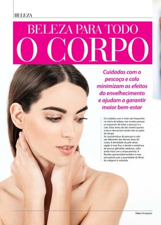 beleza
Beleza para todo
Cuidados com o
pescoço e colo
minimizam os efeitos
do envelhecimento
e ajudam a garantir
maior bem-estar
Os cuidados com o rosto são frequentes
na rotina de beleza, mas muitas pessoas
se esquecem de tratar o pescoço e o
colo. Estas áreas são tão visíveis quanto
a face e denunciam ainda mais as ações
do tempo.
As características do pescoço e colo
são diferentes das demais áreas do
corpo. A densidade da pele desta
região é mais fina, e devido a existência
de poucas glândulas sebáceas, sofre
ainda mais com o ressecamento. A
flacidez apresentada também é mais
perceptível, pois a quantidade de fibras
de colágeno é reduzida.
Fotos: Divulgação
o corpo
 