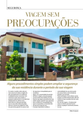 SEGURANÇA
Viagem sem
Os roubos e assaltos estão cada vez
mais comuns em todas as regiões do
país, principalmente, em residências
e estabelecimentos comerciais. Com
criminosos muito mais ousados, a
proteção residencial tem se tornado item
indispensável nos últimos anos.
Basta olhar em volta para perceber
que as casas estão cheias de grades,
alarmes e câmeras de vigilâncias. Tudo
isso para tentar garantir um pouco mais
de segurança e tranquilidade para os
moradores.
Agora, com a proximidade do período
de férias e viagens, esta preocupação
se torna ainda mais evidente. Por isto,
listamos aqui alguns procedimentos que
podem ajudar a garantir mais segurança
para a residência e tranquilidade para
quem vai aproveitar os merecidos dias
de descanso longe de casa.
É sempre importante é analisar a
vulnerabilidade da casa, procurando
por acessos fáceis, como entrada da
garagem, por exemplo.
Outra orientação é nunca deixar a porta,
portões ou janelas destrancadas, além de
certificar-se que as janelas não são muito
vulneráveis.
No caso das viagens, é fundamental
avisar os vizinhos para eles ficarem
atentos a qualquer movimento estranho
na casa.
Fotos: Divulgação
Alguns procedimentos simples podem ampliar a segurança
da sua residência durante o período da sua viagem
preocupações
 