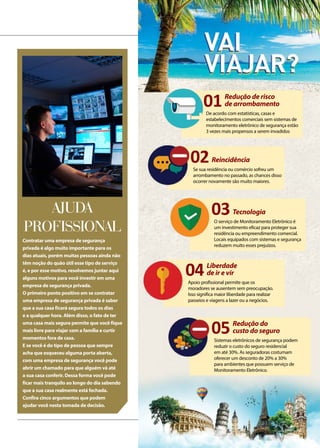 ALMANAQUE
Contratar uma empresa de segurança
privada é algo muito importante para os
dias atuais, porém muitas pessoas ainda não
têm noção do quão útil esse tipo de serviço
é, e por esse motivo, resolvemos juntar aqui
alguns motivos para você investir em uma
empresa de segurança privada.
O primeiro ponto positivo em se contratar
uma empresa de segurança privada é saber
que a sua casa ficará segura todos os dias
e a qualquer hora. Além disso, o fato de ter
uma casa mais segura permite que você fique
mais livre para viajar com a família e curtir
momentos fora de casa.
E se você é do tipo de pessoa que sempre
acha que esqueceu alguma porta aberta,
com uma empresa de segurança você pode
abrir um chamado para que alguém vá até
a sua casa conferir. Dessa forma você pode
ficar mais tranquilo ao longo do dia sabendo
que a sua casa realmente está fechada.
Confira cinco argumentos que podem
ajudar você nesta tomada de decisão.
Ajuda
profissional
01Redução de risco
de arrombamento
De acordo com estatísticas, casas e
estabelecimentos comerciais sem sistemas de
monitoramento eletrônico de segurança estão
3 vezes mais propensos a serem invadidos
05Redução do
custo do seguro
Sistemas eletrônicos de segurança podem
reduzir o custo do seguro residencial
em até 30%. As seguradoras costumam
oferecer um desconto de 20% a 30%
para ambientes que possuem serviço de
Monitoramento Eletrônico.
03Tecnologia
O serviço de Monitoramento Eletrônico é
um investimento eficaz para proteger sua
residência ou empreendimento comercial.
Locais equipados com sistemas e segurança
reduzem muito esses prejuízos.
04Liberdade
de ir e vir
Apoio profissional permite que os
moradores se ausentem sem preocupação.
Isso significa maior liberdade para realizar
passeios e viagens a lazer ou a negócios.
02Reincidência
Se sua residência ou comércio sofreu um
arrombamento no passado, as chances disso
ocorrer novamente são muito maiores.
 