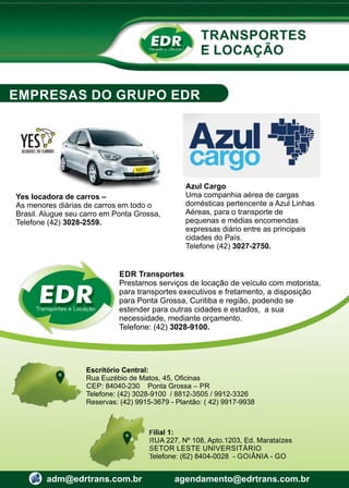 Transportes e Locação
EDR
Escritório Central:
Rua Euzébio de Matos, 45, Oﬁcinas
CEP: 84040-230 Ponta Grossa – PR
Telefone: (42) 3028-9100 / 8812-3505 / 9912-3326
Reservas: (42) 9915-3679 - Plantão: ( 42) 9917-9938
Filial 1:
RUA 227, Nº 108, Apto.1203, Ed. Marataízes
SETOR LESTE UNIVERSITÁRIO
Telefone: (62) 8404-0028 - GOIÂNIA - GO
adm@edrtrans.com.br agendamento@edrtrans.com.br
TRANSPORTES
E LOCAÇÃO
EMPRESAS DO GRUPO EDR
Transportes e Locação
EDR
EDR Transportes
Prestamos serviços de locação de veículo com motorista,
para transportes executivos e fretamento, a disposição
para Ponta Grossa, Curitiba e região, podendo se
estender para outras cidades e estados, a sua
necessidade, mediante orçamento.
Telefone: (42) 3028-9100.
Yes locadora de carros –
As menores diárias de carros em todo o
Brasil. Alugue seu carro em Ponta Grossa,
Telefone (42) 3028-2559.
Azul Cargo
Uma companhia aérea de cargas
domésticas pertencente a Azul Linhas
Aéreas, para o transporte de
pequenas e médias encomendas
expressas diário entre as principais
cidades do País.
Telefone (42) 3027-2750.
 