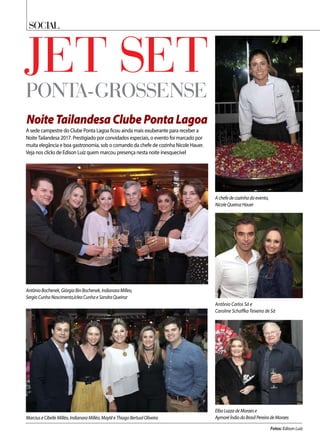 Social
Jet setponta-grossense
NoiteTailandesaClubePontaLagoa
ElbaLozzadeMoraese
AymoréÍndiodoBrasilPereiradeMoraesMarciuseCibelleMilléo,IndianaraMilléo,MaytêeThiagoBertuolOliveira
AntônioBochenek,GiórgiaBinBochenek,IndianaraMilleo,
SergioCunhaNascimento,IcleaCunhaeSandraQueiroz
Fotos: Edison Luiz
A sede campestre do Clube Ponta Lagoa ficou ainda mais exuberante para receber a
NoiteTailandesa 2017. Prestigiado por convidados especiais, o evento foi marcado por
muita elegância e boa gastronomia, sob o comando da chefe de cozinha Nicole Hauer.
Veja nos clicks de Edison Luiz quem marcou presença nesta noite inesquecível
Antônio Carlos Sá e
Caroline Schaffka Teixeira de Sá
Achefedecozinhadoevento,
NicoleQueirozHauer
 