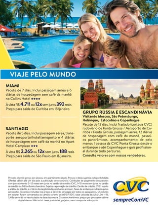 Prezado cliente: preço por pessoa, em apartamento duplo. Preços e datas sujeitos à disponibilidade.
Ofertas válidas até um dia após a publicação deste anúncio. Condições de pagamento dos pacotes
com parcelamento 0+12 vezes sem juros no cartão de crédito CVC, 1+10 vezes sem juros no cartão
de crédito ou 1+8 no boleto bancário. Sujeito a aprovação de crédito. Cartão de crédito CVC: sujeito
a análise de crédito e critério de elegibilidade pelo banco emissor. Taxas de embarque cobradas pelos
aeroportos não estão incluídas nos preços e deverão ser pagas por todos os passageiros. Os valores
em dólares foram convertidos ao câmbio turismo de 05/07/2017, base utilizada de: US$ 1,00 = R$
3,48 e deverão ser recalculados na data da compra. Cruzeiros marítimos: preços por pessoa em cabine
dupla interna. Não inclui: taxas portuárias, gorjetas, nem transporte até o porto.
GRUPO RÚSSIA E ESCANDINÁVIA
Visitando Moscou, São Petersburgo,
Helsinque, Estocolmo e Copenhague
Pacote de 13 dias. Inclui Traslado (cortesia CVC)
rodoviário de Ponta Grossa / Aeroporto de Cu-
ritiba / Ponta Grossa, passagem aérea, 12 diárias
de hospedagem com café da manhã, passei-
os panorâmicos, acompanhamento de pelo
menos 1 pessoa da CVC Ponta Grossa desde o
embarque e até Copenhague e guia proﬁssion-
al durante todo percurso.
Consulte valores com nossos vendedores.
SANTIAGO
Pacote de 5 dias. Inclui passagem aérea, trans-
porte aeroporto/hotel/aeroporto e 4 diárias
de hospedagem sem café da manhã no Apart
Hotel Campiaso
À vista R$ 2.265ou 12xsem juros 188reais
Preço para saída de São Paulo em 8/janeiro.
MIAMI
Pacote de 7 dias. Inclui passagem aérea e 6
diárias de hospedagem sem café da manhã
no Collins Hotel
ÀvistaR$4.711ou12xsemjuros392reais
Preço para saída de Curitiba em 15/janeiro.
VIAJE PELO MUNDO
 
