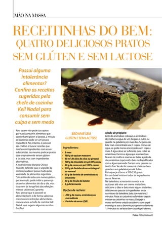 Mão na massa
Receitinhas do bem:
quatro deliciosos pratos
sem glúten e sem lactose
Possui alguma
intolerância
alimentar?
Confira as receitas
sugeridas pela
chefe de cozinha
Kell Nadal para
consumir sem
culpa e sem medo
Para quem não pode (ou optou
por não) consumir alimentos que
contenham glúten e lactose, a missão
de cozinhar pode ser um pouco
mais difícil. No entanto, é possível
ser criativo e buscar receitas que
não levem ingredientes com essas
substâncias, ou mesmo praticar pratos
que originalmente teriam glúten
e lactose, mas com ingredientes
alternativos.
A nutricionista Mariana Chiossi
Tsuneto defende que o segredo da
comida saudável passa muito pela
variedade de alimentos ingeridos.
“Um estilo de vida com menos glúten,
por exemplo, pode inibir a presença
de certos alimentos do dia a dia, mas
isso nem de longe fará das refeições
menos saborosas”, garante.
Para provar que é possível se
alimentar bem e de forma saborosa
mesmo com restrições alimentares,
convocamos a chefe de cozinha Kell
Nadal, que sugeriu algumas receitas.
Confira!
Ingredientes:
Opções de recheio:	
•	 3 ovos
•	 180 g de açúcar mascavo
•	 60 ml de óleo de côco ou girassol
•	 100gdechocolateempó50%cacau
•	 20 g de cacau em pó 100% cacau
•	 120 g de farinha de arroz integral
ou normal
•	 60 g de farinha de amêndoas ou
amaranto
•	 60 g de fécula de batata
•	 5 g de fermento
•	 200 g de nozes, amêndoas ou
macadâmia	
•	 Farinha de arroz (QB)	
Fotos: Fábio Matavelli
BROWNIESEM
GLÚTENESEMLACTOSE
Modo de preparo:	 	
Leite de amêndoas: coloque as amêndoas
de molho na água de um dia para o outro ou
guarde na geladeira por mais dias. Se gosta do
leite mais concentrado use 1 copo a menos de
água, se gosta menos encorpado use 1 copo a
mais. A água deve ser suficiente para cobrir as
amêndoas. Escorra a água que as amêndoas
ficaram de molho e reserve-as. Retire a película
das amêndoas (opcional) e bata no liquidificador
com a água reservada. Coe em uma peneira ou
tecido fino. Se não for consumir o leite na hora
guarde-o em geladeira por até 3 dias.
Pré-aqueça o forno a 200-230 graus.
Em um bowl misture todos os ingredientes
secos. Reserve.
Na batedeira, acrescente os ovos e os
açúcares até virar um creme mais claro.
Adicione o óleo e bata mais alguns instantes.
Adicione aos poucos os ingredientes secos
na mistura da batedeira, bata por mais uns 2
minutos. Passe as castanhas na farinha e depois
misture as castanhas na massa. Despeje a
massa em forma untada ou coberta com papel
manteiga e asse o brownie por aproximadamente
15 minutos ou até estar bem assado por dentro.
 