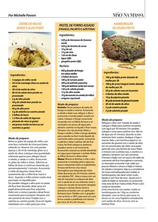 Ingredientes:
•	 180 g de feijão preto deixado de
molho por 2h
•	 180gdearrozintegralcatetodeixado
de molho por 2h
•	 50 g de cebola roxa em brunoise
•	 4 dentes de alho moído
•	 10 g de páprica picante
•	 80gdesementedegirassoltostada
•	 40 ml de azeite de oliva
•	 5 g de coentro picado
•	 5 g de salsinha picada
Mão na massa
Ingredientes:
•	 5 espigas de milho verde	
•	 30 ml de manteiga Ghee ou azeite de
oliva
•	 30 ml de azeite de oliva
•	 80 ml de salsão bem picado ou
processado
•	 5 g de alho picado
•	 50 g de cebola bem picada ou
processada
•	 60 g de alho poró
•	 5 g de salsinha ou coentro picado
•	 2 folhas de louro
•	 1,5 litro de caldo de legumes
•	 pimenta do reino (a gosto)
•	 sal grosso moído na hora ou sal
marinho (a gosto)
Ingredientes:
Recheio:
•	 320 g de biomassa de banana
verde
•	 320 g de farinha de arroz
•	 10 g de sal
•	 15 g de chia
•	 120 ml de Ghee
•	 água (QB)
•	 gergelim preto (QB)
•	 450gdepeitodefrango
emcubosmédios
•	 2 folhas de louro
•	 180 g de tomate pelati
•	 300 g de palmito pupunha
•	 100gdeazeitonaverdesemcaroço
•	 120 g de cebola picada
•	 12 g de alho moído
•	 10gdeararuta(ouamidodemilho)
•	 orégano (opcional)
Por Michelle Pavoni
Modo de preparo:	
Retire os grãos da espiga de milho com
uma faca, cortando de cima para baixo,
soltando-os. Reserve. Em uma panela
aqueça a 30 ml de manteiga ghee ou o
azeite de oliva, (coloque uma quantidade
suficiente apenas para refogar) doure
a cebola, o salsão e o alho. Acrescente
os grãos de milho e mexa. Adicione as
folhas de louro e continue mexendo por
aproximadamente 5 minutos. Acrescente
o caldo de legumes. Deixe ferver
suavemente até o milho ficar macio e
doce. Quando o milho estiver cozido, leve
para bater no liquidificador.
Em paralelo refogue o alho poró no azeite
até ficar bem dourado, deixe secar em
papel absorvente para ficar sequinho.
Volte com o creme à panela e deixe ferver
novamente para incorporar. Tempere com
sal e pimenta do reino. Finalize com a
salsinha ou coentro picado. Sirva em tigelas
individuais com o alho poró por cima.
Modo de preparo:	
Refogue o alho com metade do azeite e
coloque o feijão para cozinhar na panela
com água por 30 minutos. Em paralelo
coloque o arroz para cozinhar com 360 ml
de água por 45 minutos. Quando os dois
estiverem bem cozidos, desligue o fogo e
reserve. Bata o sal marinho,a páprica e as
sementes de girassol com o azeite de oliva
em um processador até obter uma pasta
parecida com uma farinha de rosca. Retire
e misture com a cebola roxa, o coentro e a
salsinha e tempere com sal e pimenta.
Processe o feijão com um pouco do caldo do
cozimento até ficar homogêneo e cremoso,
se necessário acrescente mais caldo aos
poucos. Misture o arroz e o feijão à mistura
de cebolas e temperos.Veja se a consistência
da massa está adequada para moldar os
hambúrgueres, não deve conter muito
líquido e nem ficar tão seca. Ajuste com o
caldo do feijão se necessário, ou acrescente
mais arroz de ficar muito úmida. Prove o sal e
corrija se necessário.
Unte uma forma com azeite, molde os
hambúrgueres de 120g ou conforme
desejado. Leve ao forno para assar ou
doure-os em uma frigideira antiaderente
com azeite de oliva. Sirva-os com as
batatas fritas.
Modo de preparo:
Recheio: Doure pedaços de peito de
frango no azeite e reserve. Acrescente
a cebola e deixe suar, refogue o alho e
acrescente o tomate pelati cortado em
cubos. Coloque o frango novamente
na panela com as folhas de louro e se
necessário um pouco de água para
deixá-lo cozinhar no líquido e ficar macio.
Tempere com sal, pimenta. Retire o
frango e desfie-o.Volte o frango desfiado
para a panela (se tiver muito líquido do
cozimento retire uma parte), acrescente
o palmito e deixe cozinhar até ele ficar
macio. No final coloque as azeitonas
picadas e prove o sal novamente.
Acrescente a araruta ou amido dissolvido
em água para engrossar o recheio. Retire
as folhas de louro e deixe esfriar.
Massa:Misture as farinhas, a chia, o sal e
acrescente a manteiga ghee e água aos
pouco misturando todos os ingredientes.
Amasse até formar uma massa
homogênea que desgrude das mãos.
Deixe descansar por 30 minutos coberto
com plástico PVC. Abra a massa com um
rolo de macarrão ou máquina de abrir,
com a ajuda de um aro redondo, corte a
massa em circulos do tamanho desejado.
Coloque o recheio dentro, feche e
pressione as bordas com um garfo para
fecharem bem. Polvilhe com o gergelim.
Leve ao forno a 190°C para assar em uma
forma untada e polvilhada com farinha
por cerca de 30 a 40 minutos.
CREMEDEMILHO
VERDEEALHOPORÓ
HAMBÚRGUER
DEFEIJÃOPRETO
PASTELDEFORNOASSADO
(FRANGO,PALMITOEAZEITONA)
 